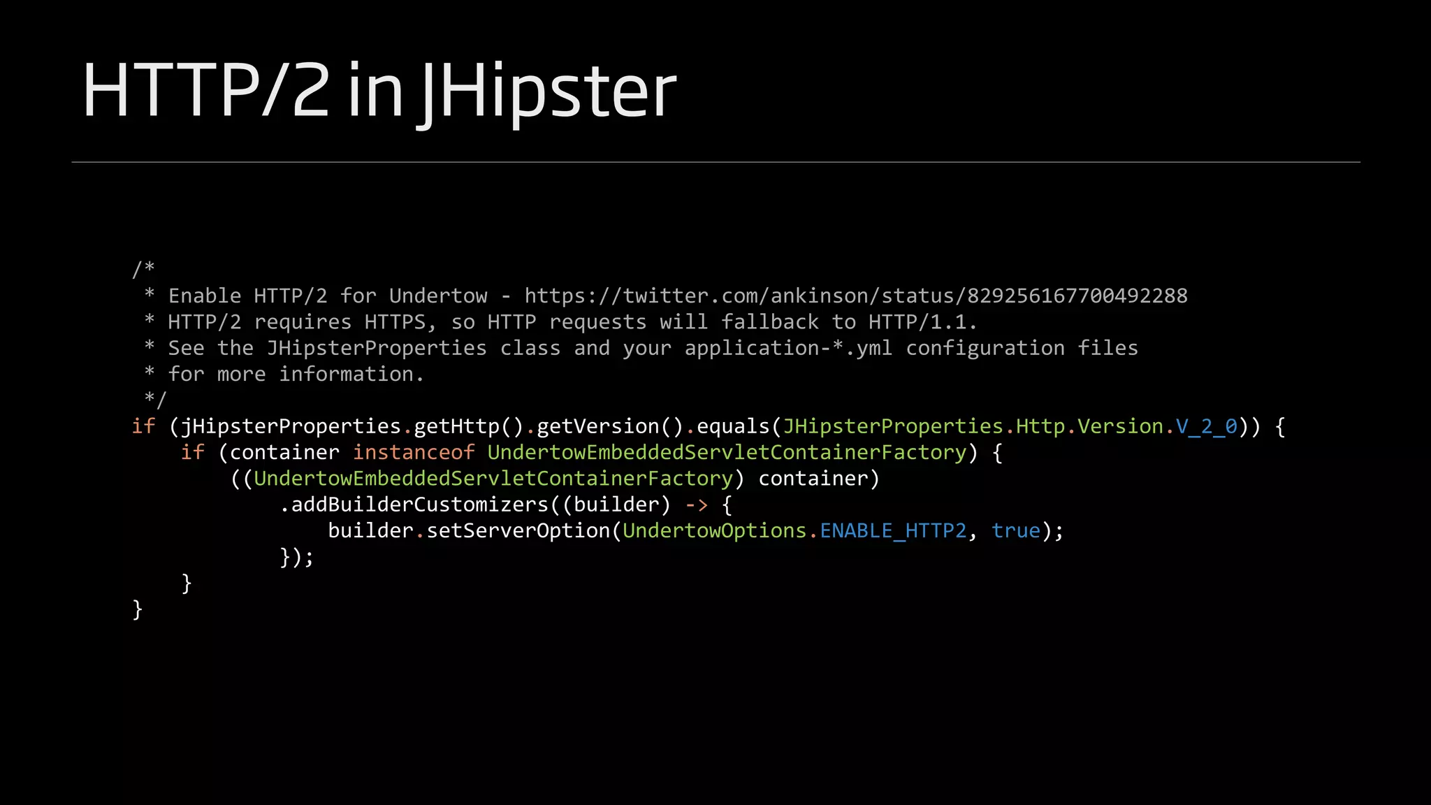 HTTP/2 in JHipster
/*
* Enable HTTP/2 for Undertow - https://twitter.com/ankinson/status/829256167700492288
* HTTP/2 requires HTTPS, so HTTP requests will fallback to HTTP/1.1.
* See the JHipsterProperties class and your application-*.yml configuration files
* for more information.
*/
if (jHipsterProperties.getHttp().getVersion().equals(JHipsterProperties.Http.Version.V_2_0)) {
if (container instanceof UndertowEmbeddedServletContainerFactory) {
((UndertowEmbeddedServletContainerFactory) container)
.addBuilderCustomizers((builder) -> {
builder.setServerOption(UndertowOptions.ENABLE_HTTP2, true);
});
}
}
 