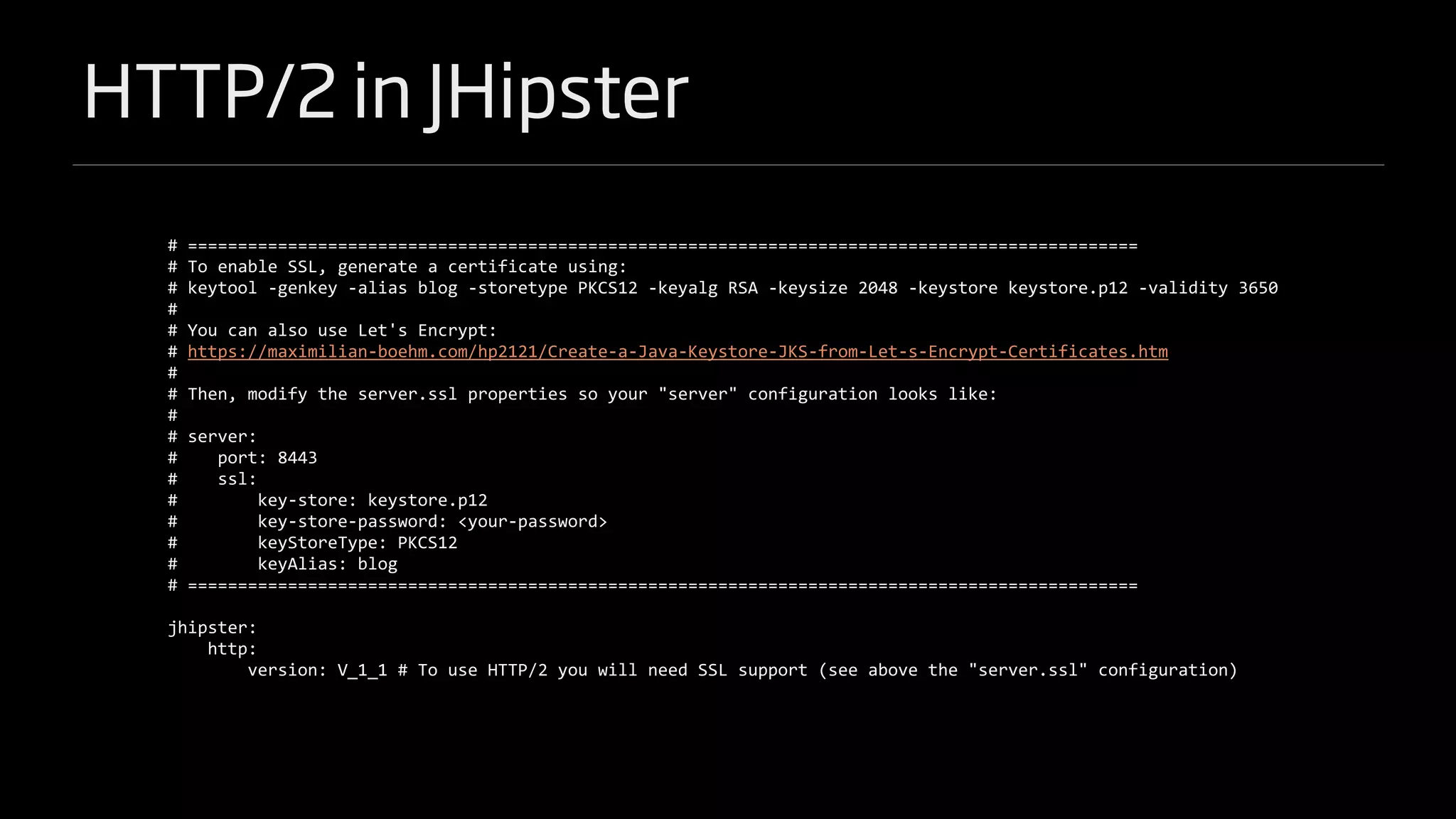 HTTP/2 in JHipster
# ===============================================================================================
# To enable SSL, generate a certificate using:
# keytool -genkey -alias blog -storetype PKCS12 -keyalg RSA -keysize 2048 -keystore keystore.p12 -validity 3650
#
# You can also use Let's Encrypt:
# https://maximilian-boehm.com/hp2121/Create-a-Java-Keystore-JKS-from-Let-s-Encrypt-Certificates.htm
#
# Then, modify the server.ssl properties so your "server" configuration looks like:
#
# server:
# port: 8443
# ssl:
# key-store: keystore.p12
# key-store-password: <your-password>
# keyStoreType: PKCS12
# keyAlias: blog
# ===============================================================================================
jhipster:
http:
version: V_1_1 # To use HTTP/2 you will need SSL support (see above the "server.ssl" configuration)
 