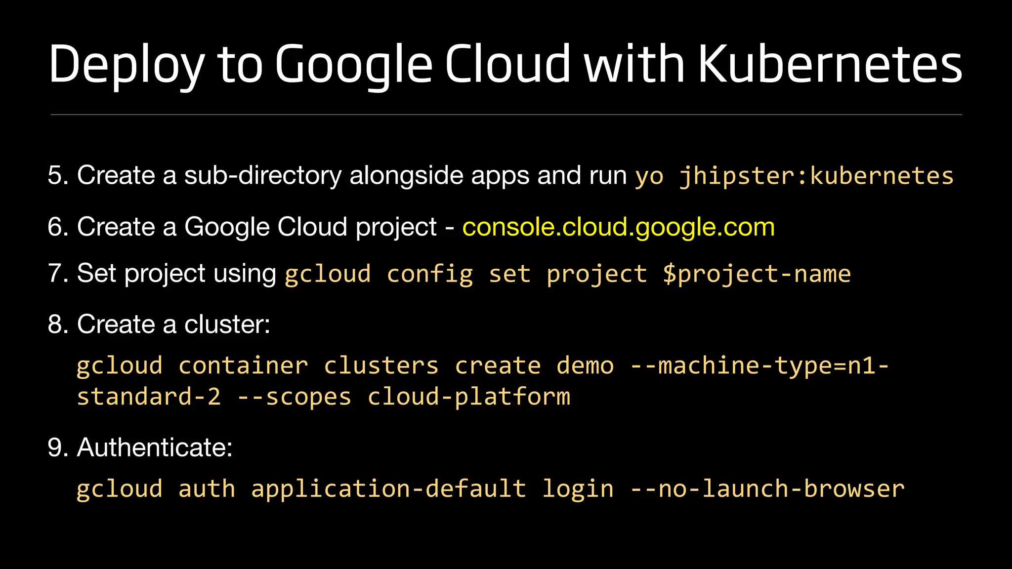 Deploy to Google Cloud with Kubernetes
5. Create a sub-directory alongside apps and run yo jhipster:kubernetes

6. Create a Google Cloud project - console.cloud.google.com 

7. Set project using gcloud config set project $project-name

8. Create a cluster:

gcloud container clusters create demo --machine-type=n1-
standard-2 --scopes cloud-platform
9. Authenticate:

gcloud auth application-default login --no-launch-browser
 