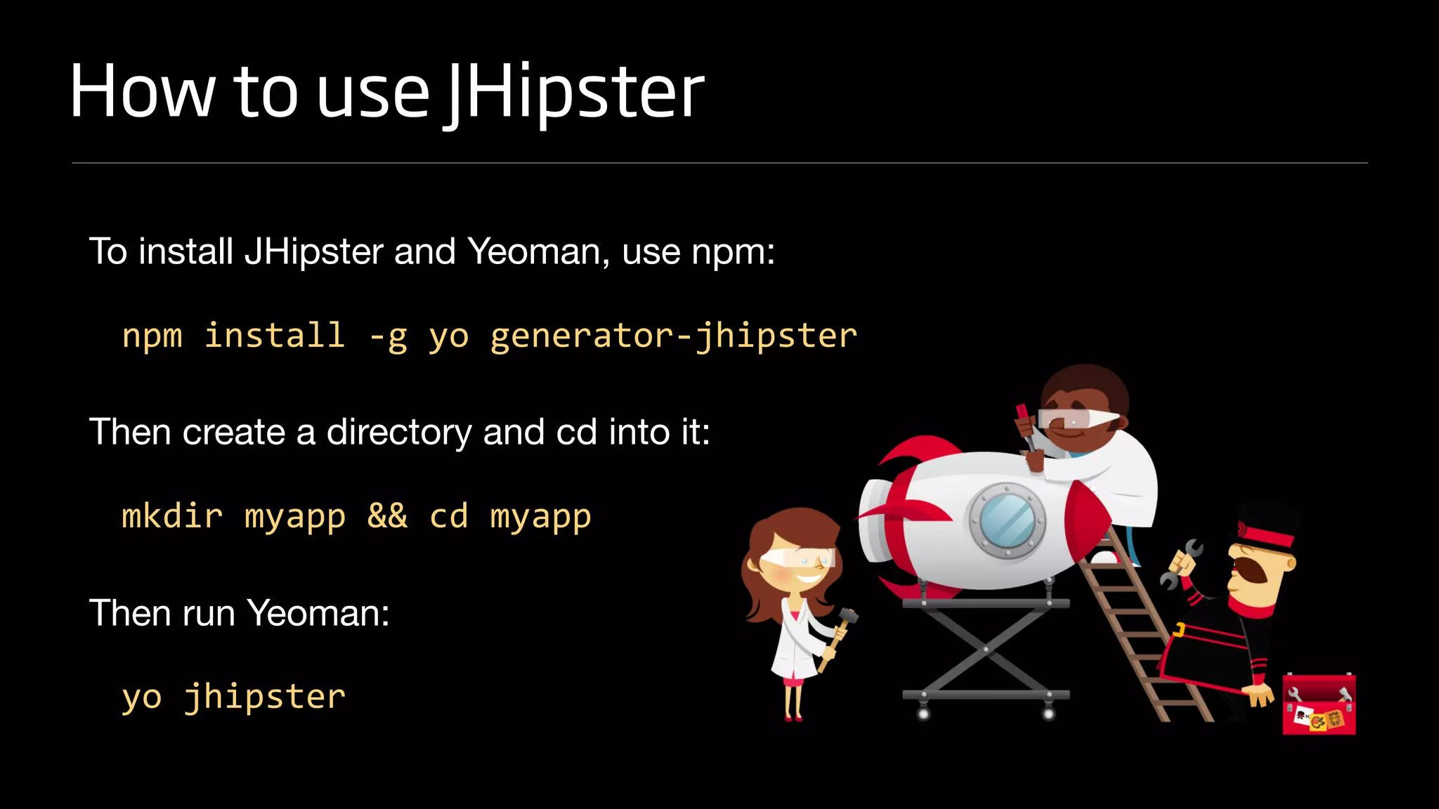 How to use JHipster
To install JHipster and Yeoman, use npm:

npm install -g yo generator-jhipster
Then create a directory and cd into it:

mkdir myapp && cd myapp
Then run Yeoman:

yo jhipster
 