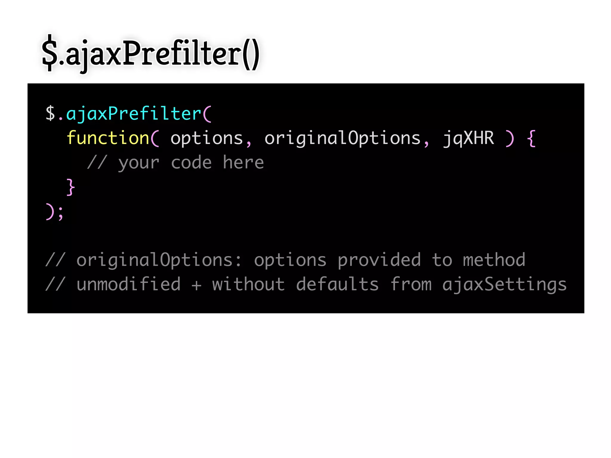 $.ajaxPrefilter()
$.ajaxPrefilter(
  function( options, originalOptions, jqXHR ) {
    // your code here
  }
);

// originalOptions: options provided to method
// unmodified + without defaults from ajaxSettings
 