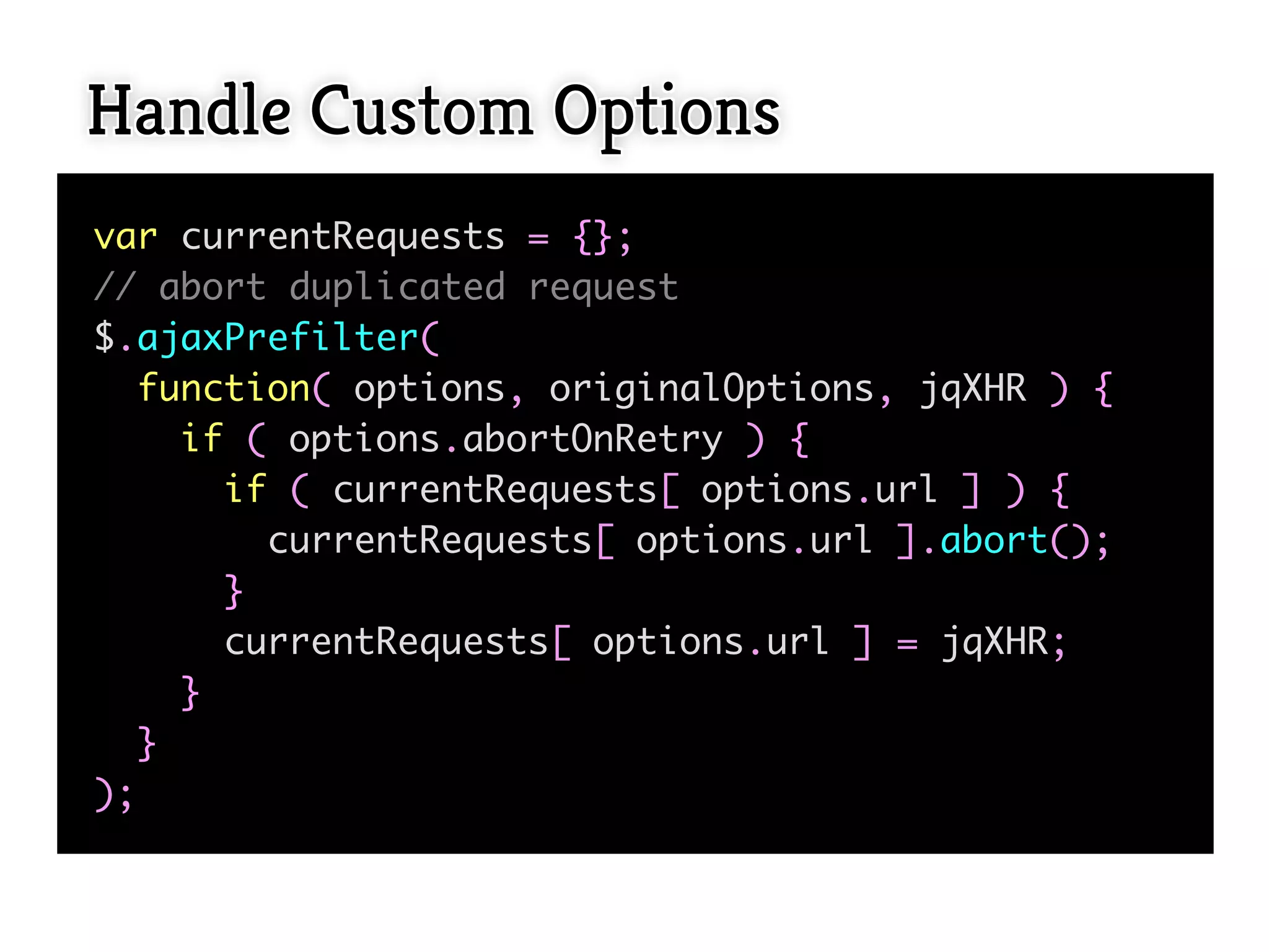 Handle Custom Options
var currentRequests = {};
// abort duplicated request
$.ajaxPrefilter(
  function( options, originalOptions, jqXHR ) {
    if ( options.abortOnRetry ) {
      if ( currentRequests[ options.url ] ) {
        currentRequests[ options.url ].abort();
      }
      currentRequests[ options.url ] = jqXHR;
    }
  }
);
 