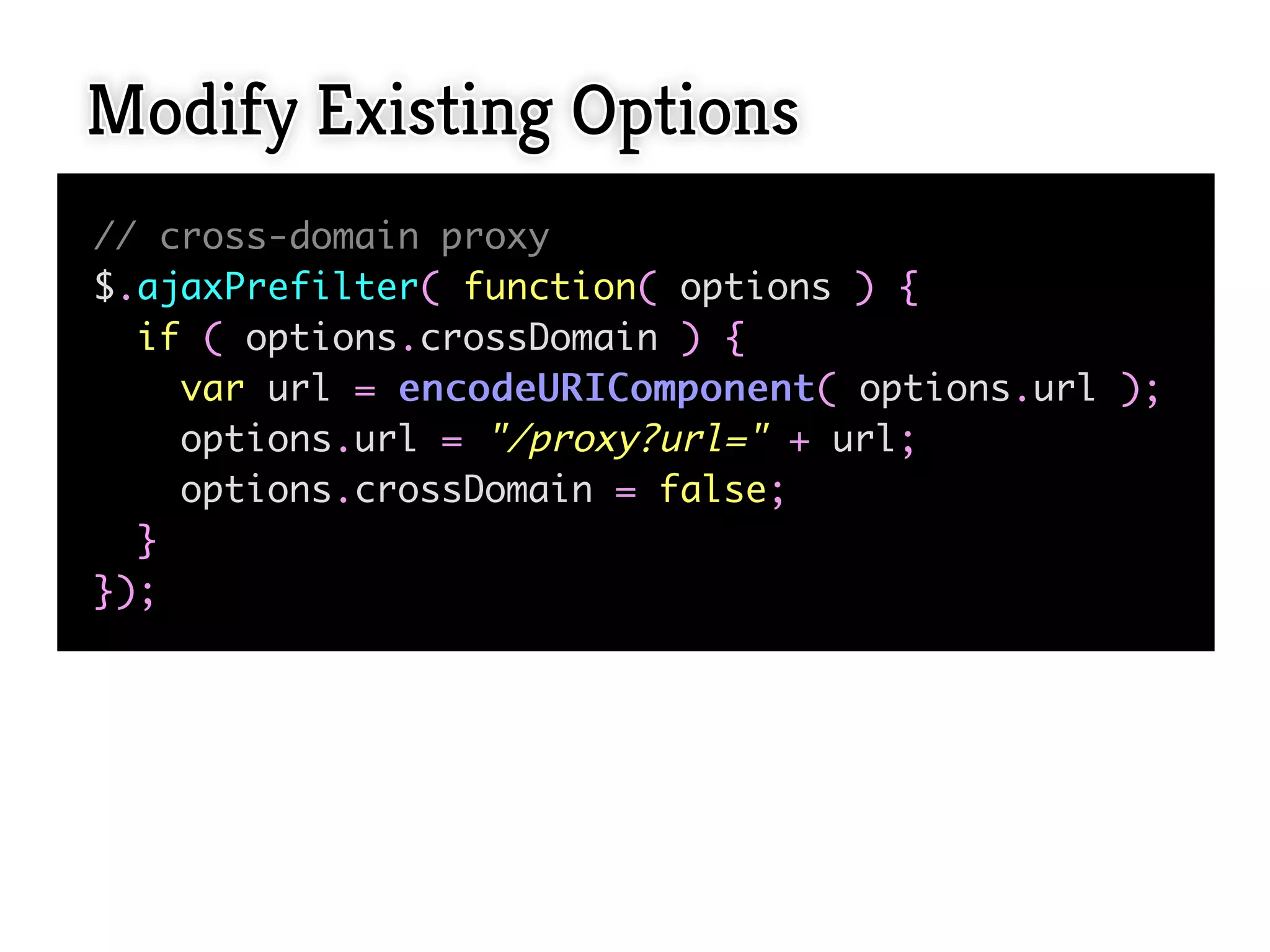 Modify Existing Options
// cross-domain proxy
$.ajaxPrefilter( function( options ) {
  if ( options.crossDomain ) {
    var url = e n c o d e U R I C o m p o n e n t ( options.url );
    options.url = "/proxy?url=" + url;
    options.crossDomain = false;
  }
});
 