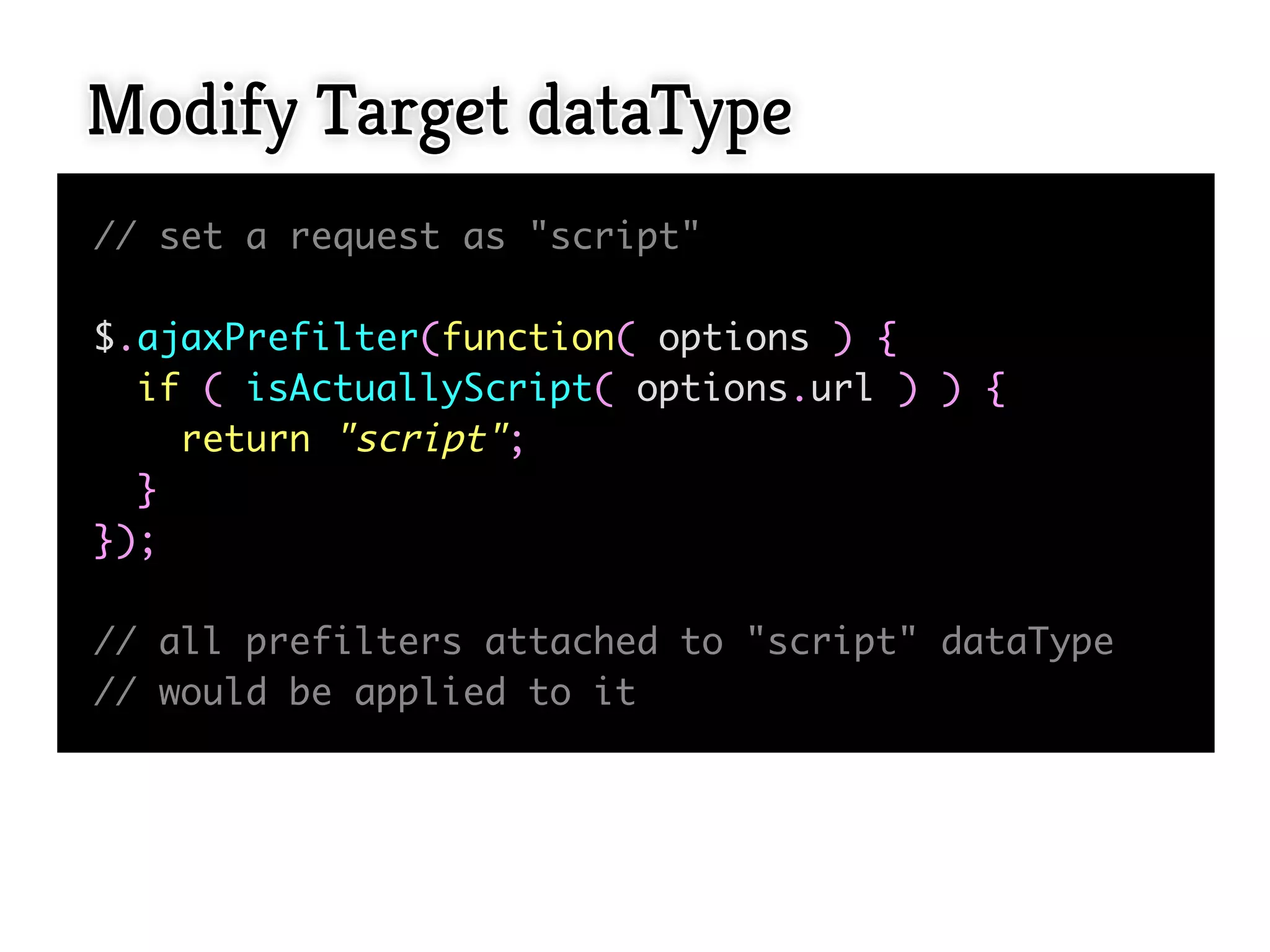 Modify Target dataType
// set a request as "script"

$.ajaxPrefilter(function( options ) {
  if ( isActuallyScript( options.url ) ) {
    return "script";
  }
});

// all prefilters attached to "script" dataType
// would be applied to it
 