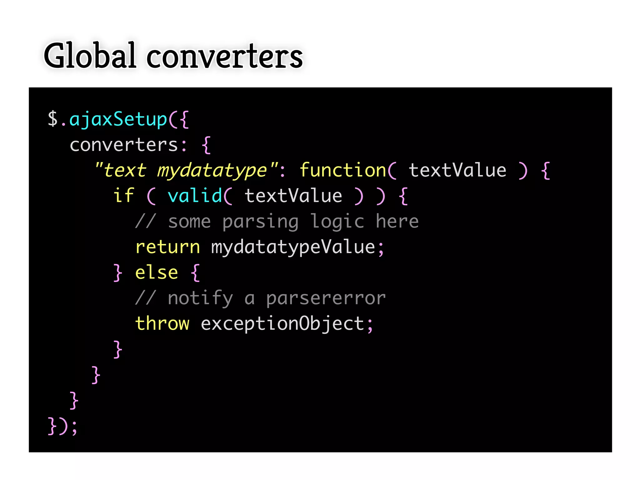 Global converters
$.ajaxSetup({
  converters: {
    "text mydatatype": function( textValue ) {
      if ( valid( textValue ) ) {
        // some parsing logic here
        return mydatatypeValue;
      } else {
        // notify a parsererror
        throw exceptionObject;
      }
    }
  }
});
 