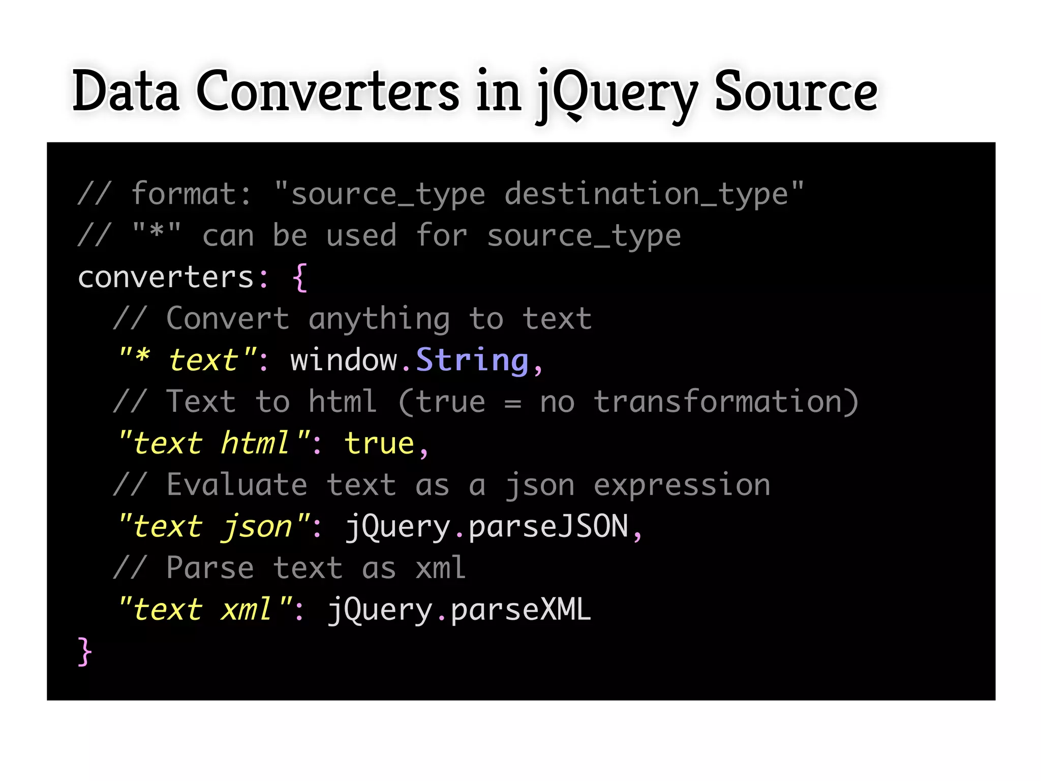Data Converters in jQuery Source
// format: "source_type destination_type"
// "*" can be used for source_type
converters: {
  // Convert anything to text
  "* text": window.S t r i n g ,
  // Text to html (true = no transformation)
  "text html": true,
  // Evaluate text as a json expression
  "text json": jQuery.parseJSON,
  // Parse text as xml
  "text xml": jQuery.parseXML
}
 