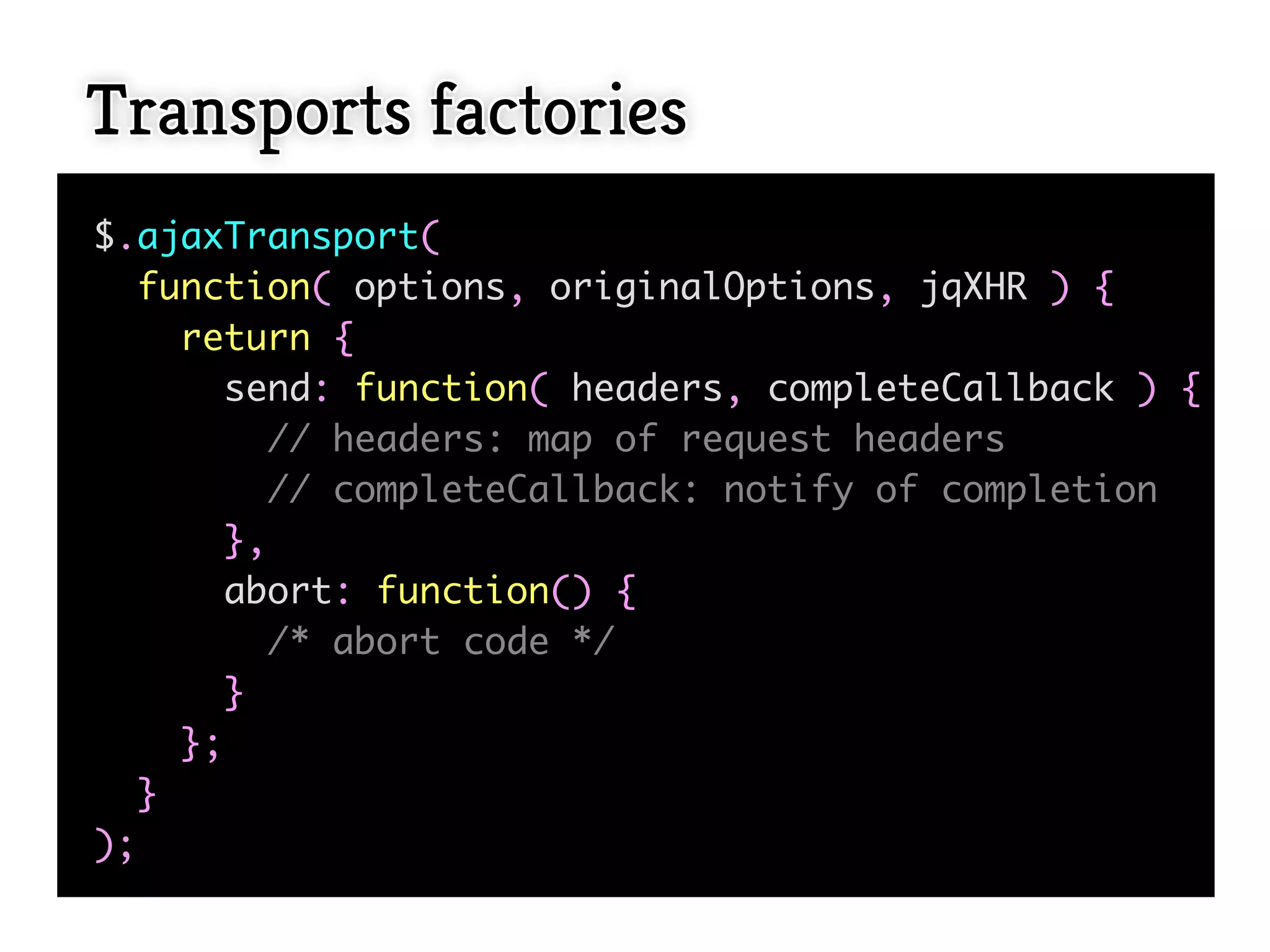 Transports factories
$.ajaxTransport(
  function( options, originalOptions, jqXHR ) {
    return {
       send: function( headers, completeCallback ) {
         // headers: map of request headers
         // completeCallback: notify of completion
       },
       abort: function() {
         /* abort code */
       }
    };
  }
);
 