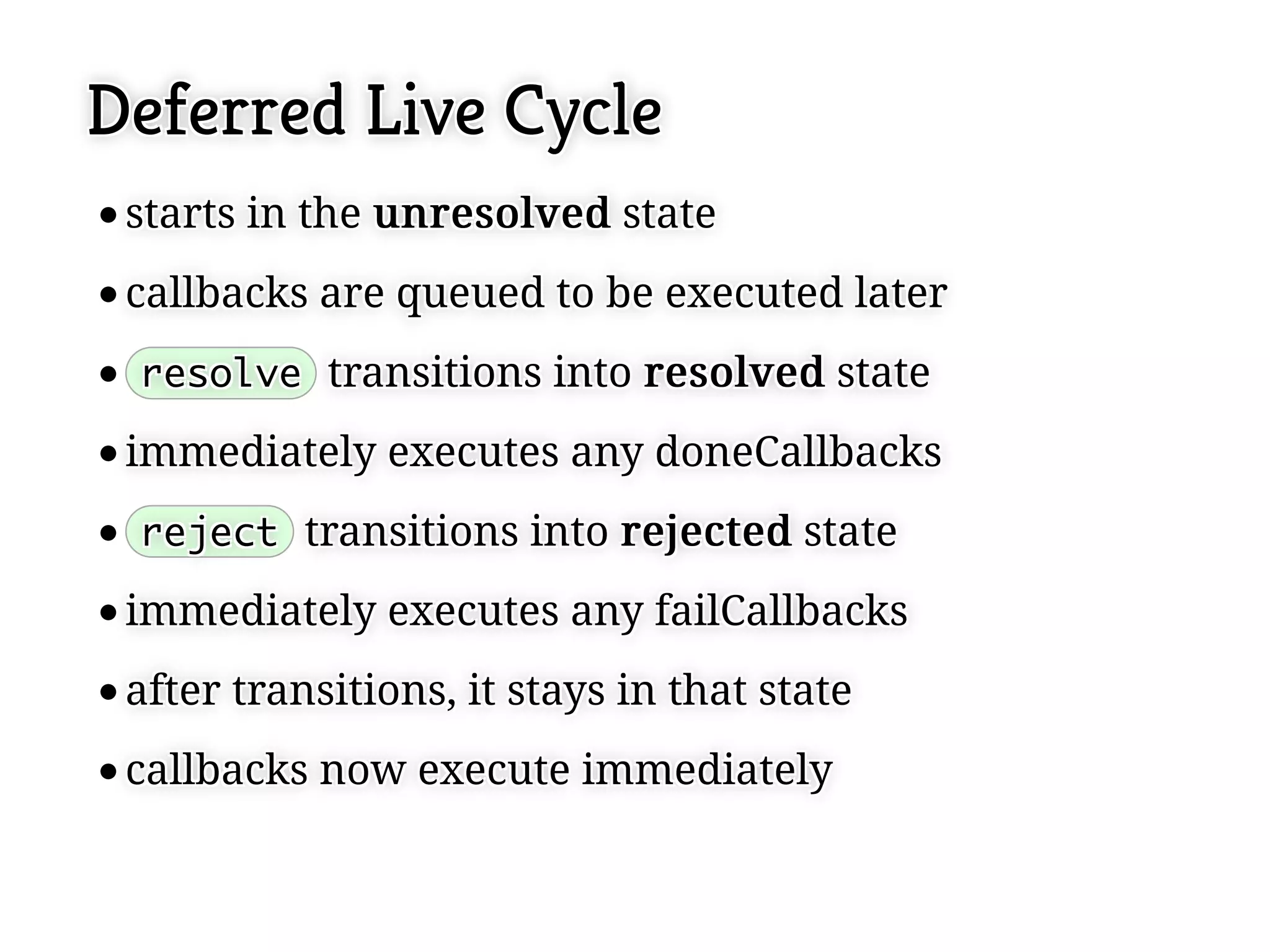Deferred Live Cycle
 starts in the u n r e s o l v e d state
 starts in the u n r e s o l v e d state
 callbacks are queued to be executed later
 callbacks are queued to be executed later
 resolve transitions into r e s o l v e d state
 resolve transitions into r e s o l v e d state

 immediately executes any doneCallbacks
 immediately executes any doneCallbacks
 reject transitions into r e j e c t e d state
 reject transitions into r e j e c t e d state
 immediately executes any failCallbacks
 immediately executes any failCallbacks
 after transitions, it stays in that state
 after transitions, it stays in that state
 callbacks now execute immediately
 callbacks now execute immediately
 