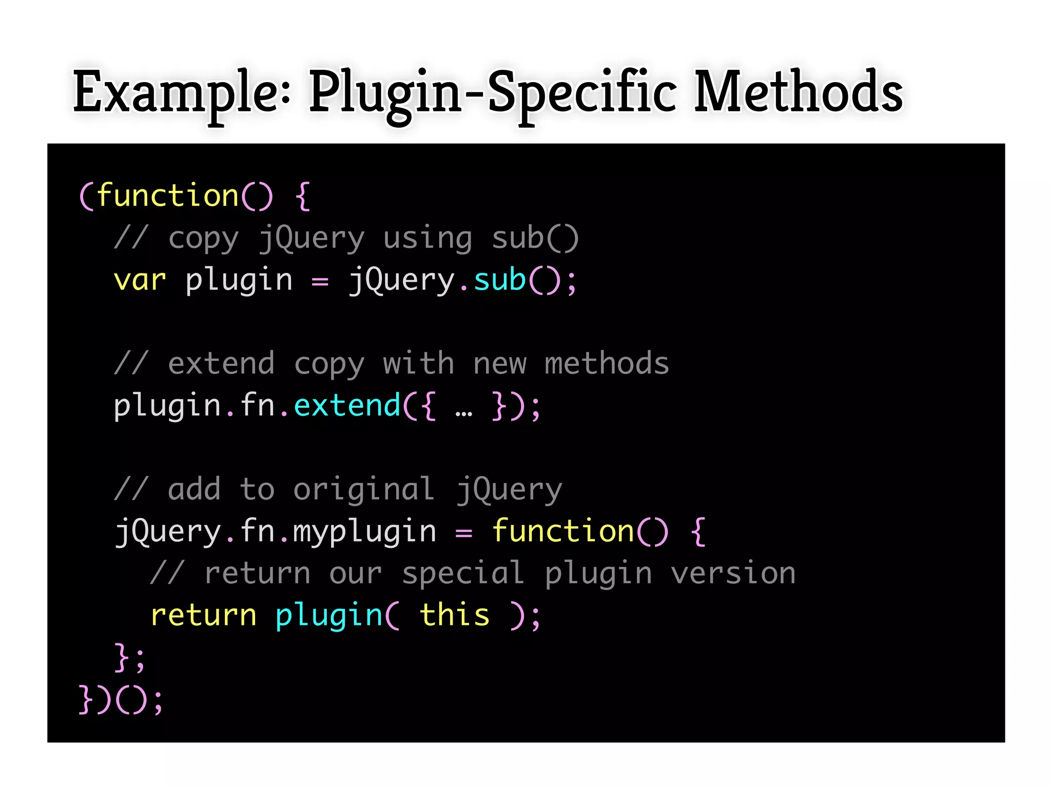 Example: Plugin-Specific Methods
(function() {
  // copy jQuery using sub()
  var plugin = jQuery.sub();

  // extend copy with new methods
  plugin.fn.extend({ … });

  // add to original jQuery
  jQuery.fn.myplugin = function() {
     // return our special plugin version
     return plugin( this );
  };
})();
 