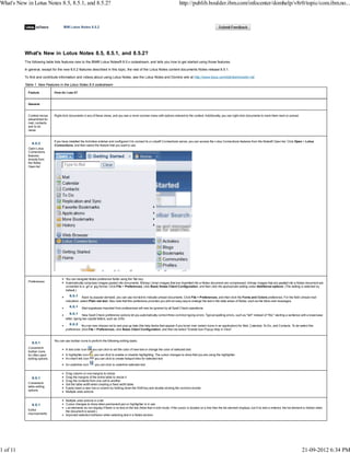 What's New in Lotus Notes 8.5, 8.5.1, and 8.5.2?
The following table lists features new to the IBM® Lotus Notes® 8.5.x codestream, and tells you how to get started using those features.
In general, except for the new 8.5.2 features described in this topic, the rest of the Lotus Notes content documents Notes release 8.5.1.
To find and contribute information and videos about using Lotus Notes, see the Lotus Notes and Domino wiki at http://www.lotus.com/ldd/dominowiki.nsf.
Table 1. New Features in the Lotus Notes 8.5 codestream
Feature How do I use it?
General
Context menus
streamlined for
mail, contacts,
and to do
views
Right-click documents in any of these views, and you see a more concise menu with options relevant to the context. Additionally, you can right-click documents to mark them read or unread.
Open Lotus
Connections
features
directly from
the Notes
Open list
If you have installed the Activities sidebar and configured it to connect to a Lotus® Connections server, you can access the Lotus Connections features from the Notes® Open list. Click Open > Lotus
Connections, and then select the feature that you want to use.
Preferences
You can navigate Notes preference fields using the Tab key.
Automatically compress images pasted into documents. Bitmap (.bmp) images that are imported into a Notes document are compressed; bitmap images that are pasted into a Notes document are
converted to a .gif or .jpg format. Click File > Preferences, click Basic Notes Client Configuration, and then click the appropriate setting under Additional options. (The setting is selected by
default.)
Back by popular demand, you can use red text to indicate unread documents. Click File > Preferences, and then click the Fonts and Colors preference. For the field Unread mail
indication, select Plain red text. Also note that this preference provides you with an easy way to enlarge the text in the data areas of Notes, such as the Inbox and messages.
Mail signatures imported from preferences will now be ignored by all Spell Check operations.
New Spell Check preference options let you automatically correct three common typing errors: Typical spelling errors, such as "teh" instead of "the;" starting a sentence with a lowercase
letter; typing two capital letters, such as JOhn.
You can now choose not to see pop-up help (the help blurbs that appear if you hover over certain icons in an application) for Mail, Calendar, To-Do, and Contacts. To de-select this
preference, click File > Preferences, click Basic Client Configuration, and then de-select "Enable Icon Popup Help in View".
Convenient
toolbar icons
for often used
editing options
You can use toolbar icons to perform the following editing tasks:
A text color icon you can click to set the color of new text or change the color of selected text.
A highlighter icon you can click to enable or disable highlighting. The cursor changes to show that you are using the highlighter.
An insert link icon you can click to create hotspot links for selected text
An underline icon you can click to underline selected text
Convenient
table editing
options
Drag column or row margins to resize
Drag the margins of the entire table to resize it
Drag the contents from one cell to another
Set the table width when creating a fixed width table
Easily insert a new row or column by holding down the Shift key and double-clicking the common border
Multiple undo actions
Editor
improvements
Multiple undo actions in a list
Cursor changes to show when permanent pen or highlighter is in use
List elements do not display if there is no text on the line (Note that in edit mode, if the cursor is located on a line then the list element displays, but if no text is entered, the list element is hidden when
the document is saved.)
Improved selection behavior when selecting text in a Notes section.
IBM Lotus Notes 8.5.2
What's New in Lotus Notes 8.5, 8.5.1, and 8.5.2? http://publib.boulder.ibm.com/infocenter/domhelp/v8r0/topic/com.ibm.no...
1 of 11 21-09-2012 6:34 PM
 