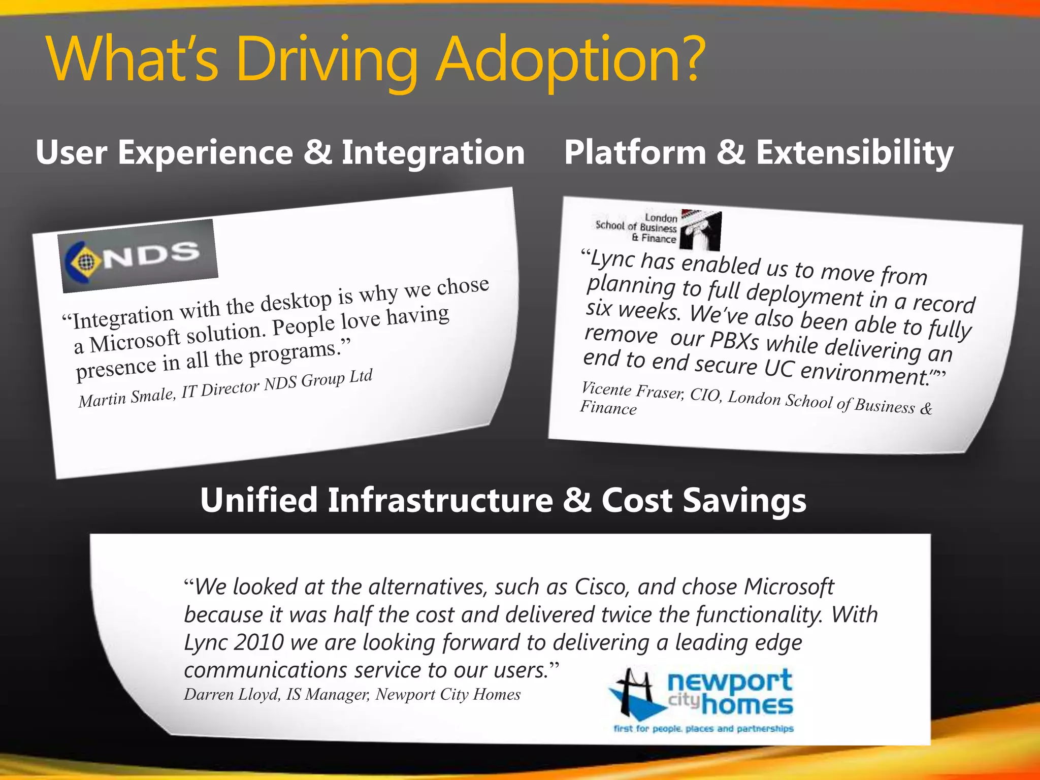 What’s Driving Adoption?User Experience & IntegrationPlatform & Extensibility“Integration with the desktop is why we chose a Microsoft solution. People love having presence in all the programs.”Martin Smale, IT Director NDS Group LtdUnified Infrastructure & Cost Savings“Lync has enabled us to move from planning to full deployment in a record six weeks. We’ve also been able to fully remove  our PBXs while delivering an end to end secure UC environment.””  Vicente Fraser, CIO, London School of Business & Finance“We looked at the alternatives, such as Cisco, and chose Microsoft because it was half the cost and delivered twice the functionality. With Lync 2010 we are looking forward to delivering a leading edge communications service to our users.”Darren Lloyd, IS Manager, Newport City Homes