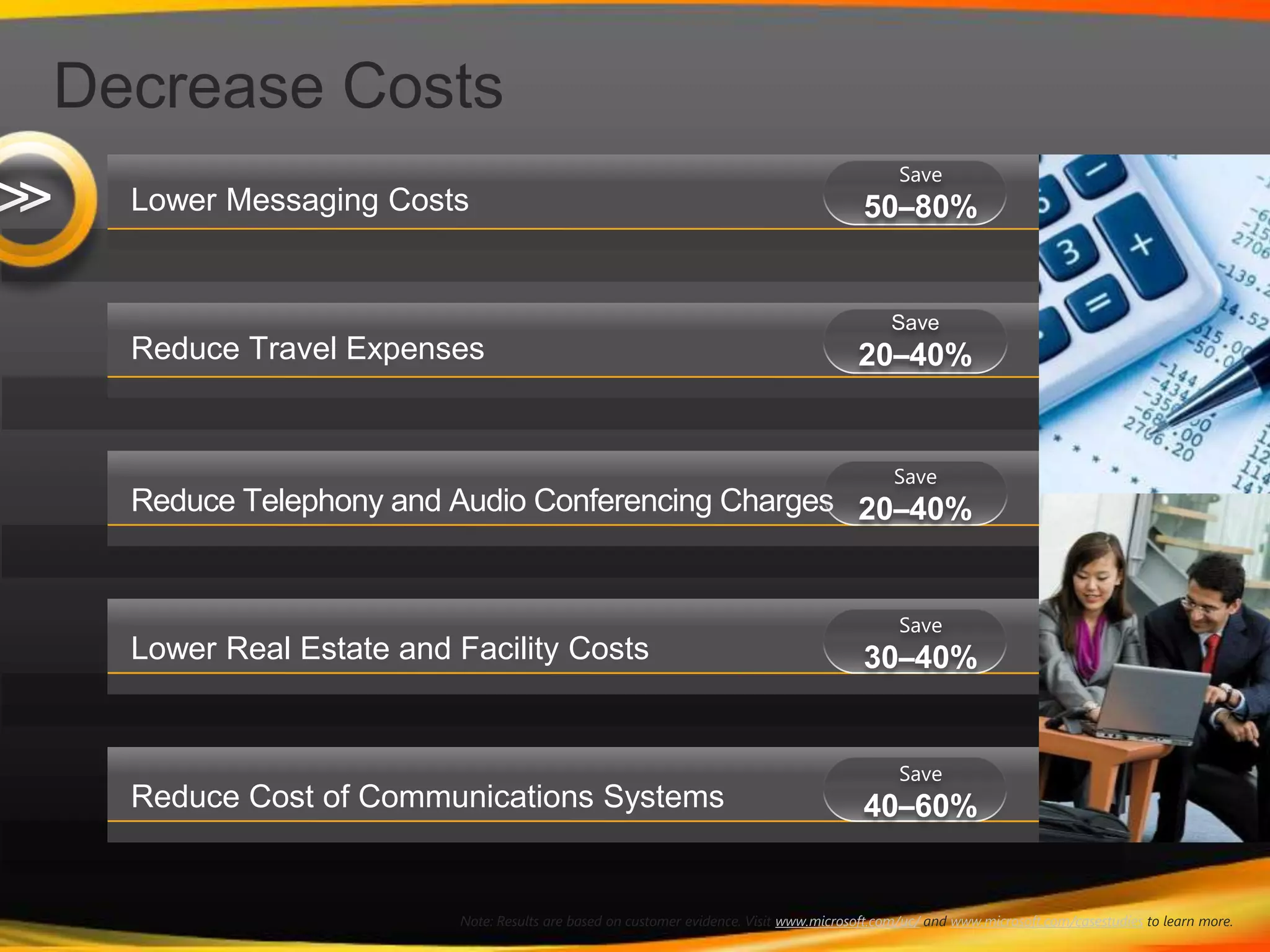 Decrease CostsLower Messaging CostsSave20–40%Reduce Travel ExpensesSave50–80%Reduce Telephony and Audio Conferencing ChargesSave20–40%Save30–40%Lower Real Estate and Facility CostsSave40–60%Reduce Cost of Communications Systems>>Note: Results are based on customer evidence. Visit www.microsoft.com/uc/ and www.microsoft.com/casestudies to learn more.
