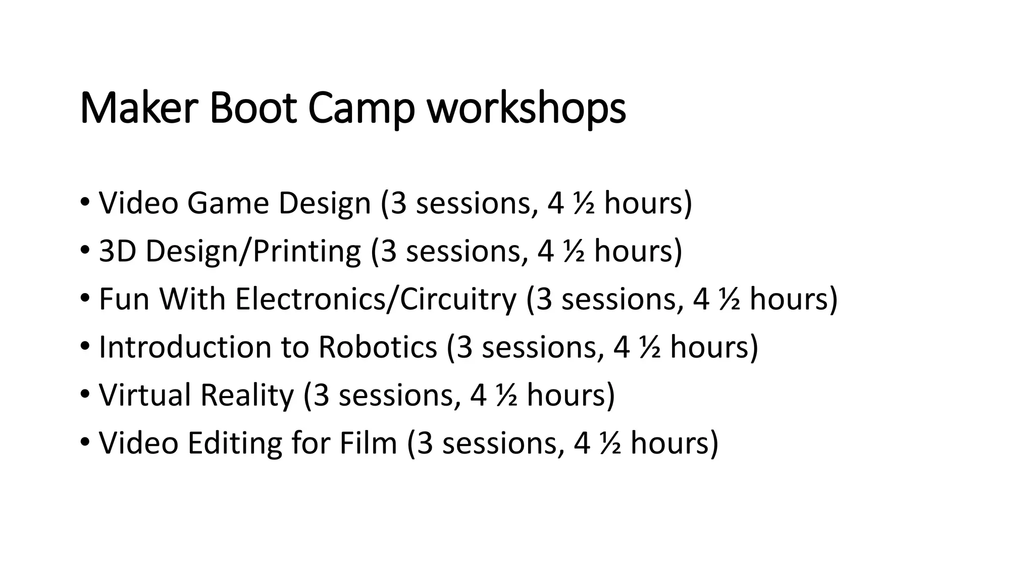 Maker Boot Camp workshops
• Video Game Design (3 sessions, 4 ½ hours)
• 3D Design/Printing (3 sessions, 4 ½ hours)
• Fun With Electronics/Circuitry (3 sessions, 4 ½ hours)
• Introduction to Robotics (3 sessions, 4 ½ hours)
• Virtual Reality (3 sessions, 4 ½ hours)
• Video Editing for Film (3 sessions, 4 ½ hours)
 