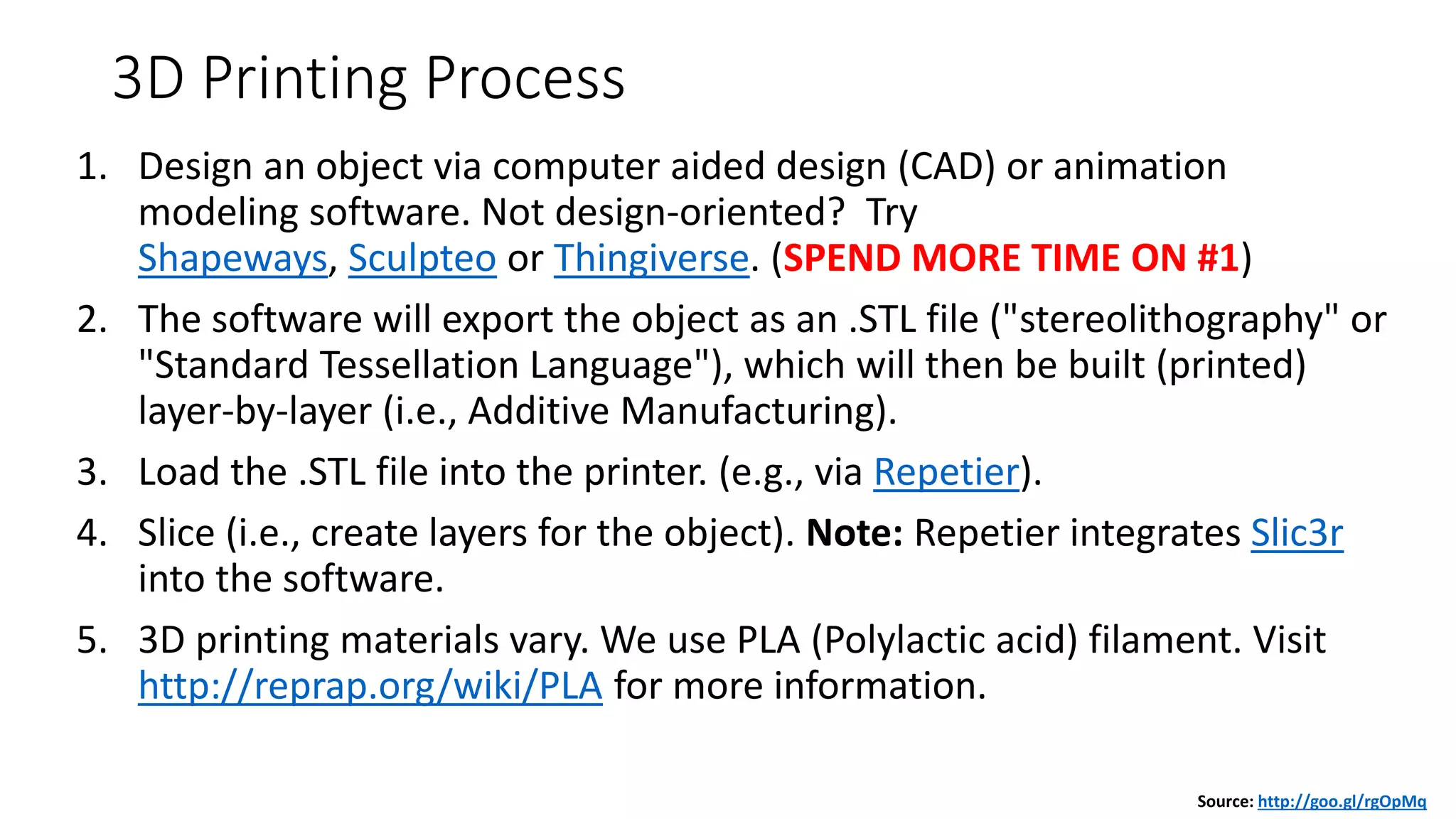 3D Printing Process
1. Design an object via computer aided design (CAD) or animation
modeling software. Not design-oriented? Try
Shapeways, Sculpteo or Thingiverse. (SPEND MORE TIME ON #1)
2. The software will export the object as an .STL file ("stereolithography" or
"Standard Tessellation Language"), which will then be built (printed)
layer-by-layer (i.e., Additive Manufacturing).
3. Load the .STL file into the printer. (e.g., via Repetier).
4. Slice (i.e., create layers for the object). Note: Repetier integrates Slic3r
into the software.
5. 3D printing materials vary. We use PLA (Polylactic acid) filament. Visit
http://reprap.org/wiki/PLA for more information.
Source: http://goo.gl/rgOpMq
 