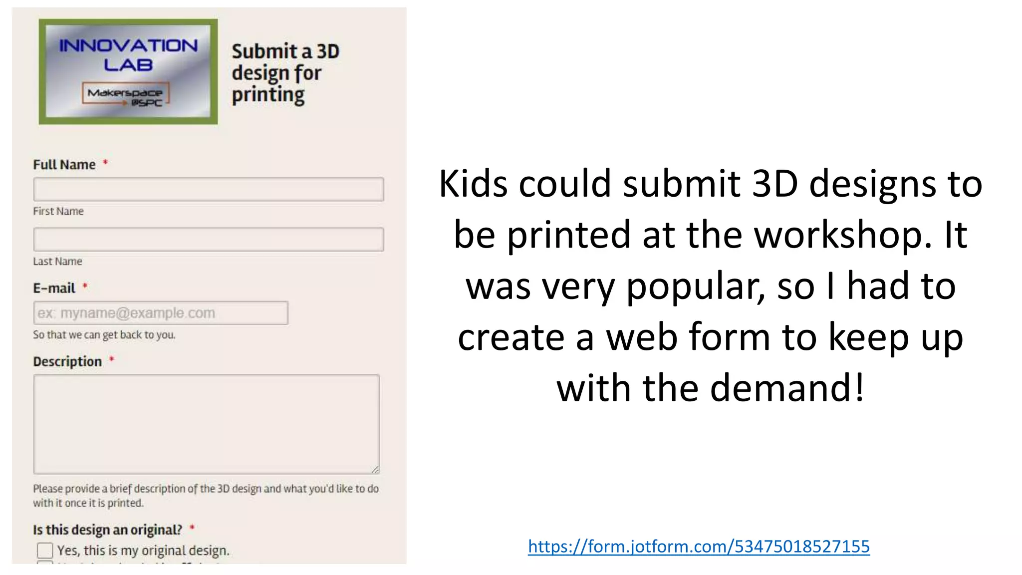 https://form.jotform.com/53475018527155
Kids could submit 3D designs to
be printed at the workshop. It
was very popular, so I had to
create a web form to keep up
with the demand!
 