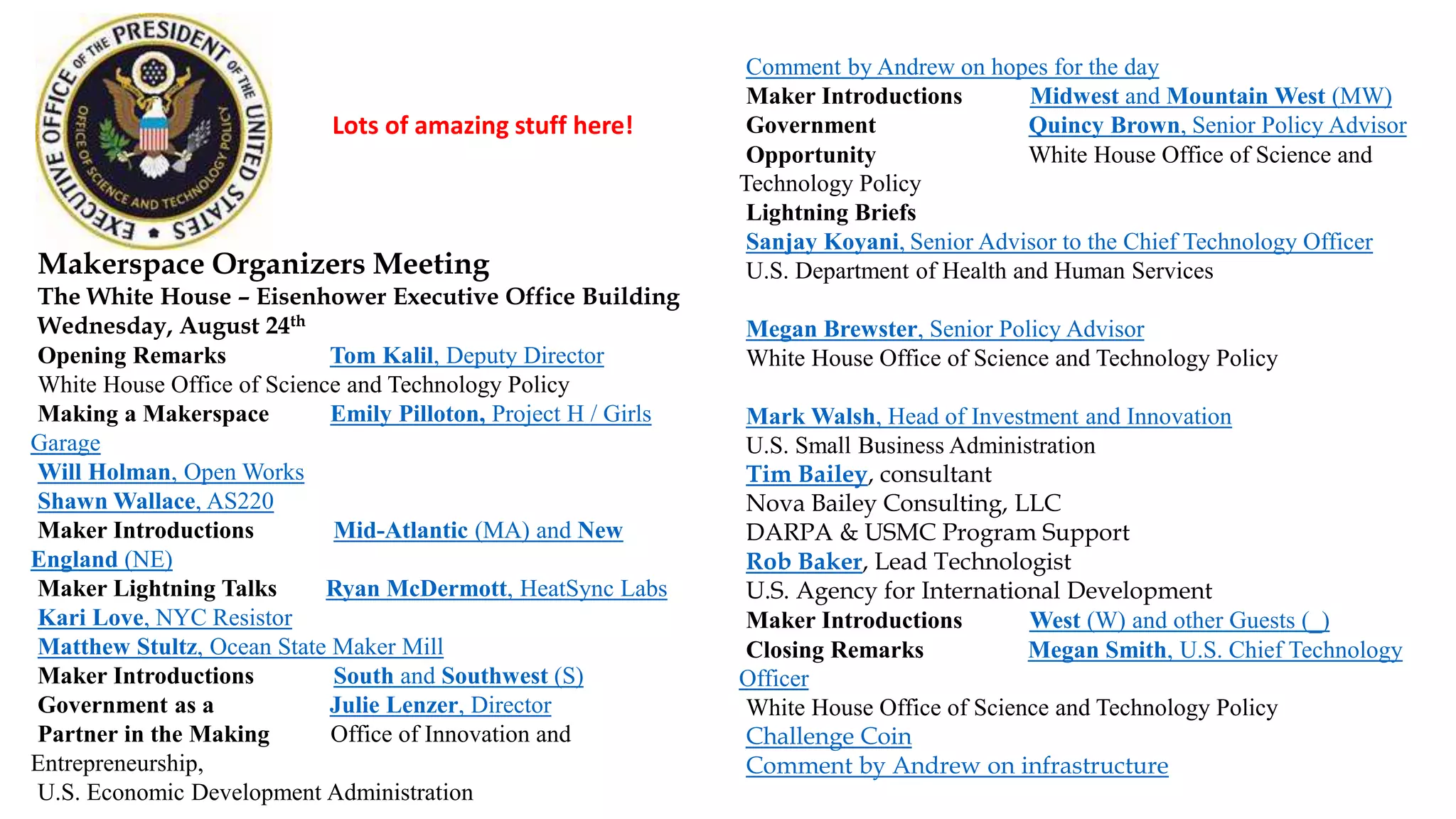 Makerspace Organizers Meeting
The White House – Eisenhower Executive Office Building
Wednesday, August 24th
Opening Remarks Tom Kalil, Deputy Director
White House Office of Science and Technology Policy
Making a Makerspace Emily Pilloton, Project H / Girls
Garage
Will Holman, Open Works
Shawn Wallace, AS220
Maker Introductions Mid-Atlantic (MA) and New
England (NE)
Maker Lightning Talks Ryan McDermott, HeatSync Labs
Kari Love, NYC Resistor
Matthew Stultz, Ocean State Maker Mill
Maker Introductions South and Southwest (S)
Government as a Julie Lenzer, Director
Partner in the Making Office of Innovation and
Entrepreneurship,
U.S. Economic Development Administration
Comment by Andrew on hopes for the day
Maker Introductions Midwest and Mountain West (MW)
Government Quincy Brown, Senior Policy Advisor
Opportunity White House Office of Science and
Technology Policy
Lightning Briefs
Sanjay Koyani, Senior Advisor to the Chief Technology Officer
U.S. Department of Health and Human Services
Megan Brewster, Senior Policy Advisor
White House Office of Science and Technology Policy
Mark Walsh, Head of Investment and Innovation
U.S. Small Business Administration
Tim Bailey, consultant
Nova Bailey Consulting, LLC
DARPA & USMC Program Support
Rob Baker, Lead Technologist
U.S. Agency for International Development
Maker Introductions West (W) and other Guests (_)
Closing Remarks Megan Smith, U.S. Chief Technology
Officer
White House Office of Science and Technology Policy
Challenge Coin
Comment by Andrew on infrastructure
Lots of amazing stuff here!
 