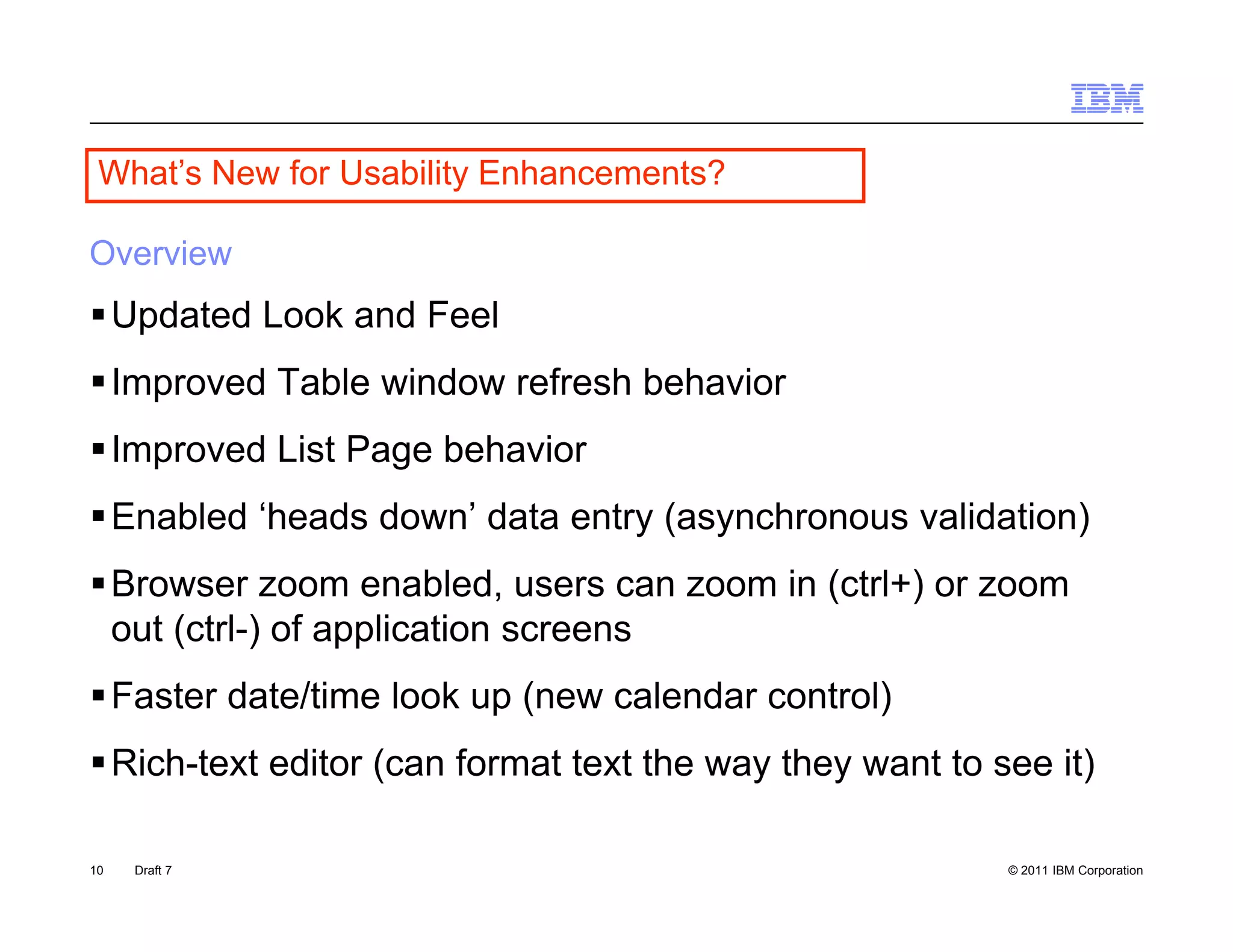What s
 What’s New for Usability Enhancements?

Overview
 Updated Look and Feel
 Improved Table window refresh behavior
 Improved List Page behavior
 Enabled ‘heads down’ data entry (asynchronous validation)
                                y( y                      )
 Browser zoom enabled, users can zoom in (ctrl+) or zoom
  out (ctrl-) of application screens
 Faster date/time look up (new calendar control)
 Rich-text editor (ca format te t t e way t ey want to see it)
    c te t ed to (can o at text the ay they a t              t)

10   Draft 7                                             © 2011 IBM Corporation
 