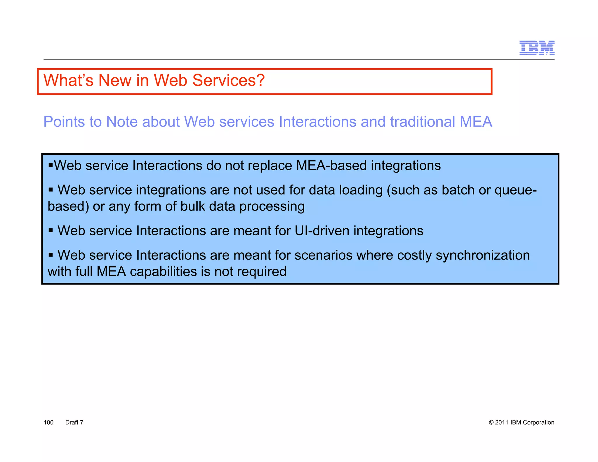 What s
What’s New in Web Services?

Points to Note about Web services Interactions and traditional MEA

 Web service Interactions do not replace MEA-based integrations
  Web service integrations are not used for data loading (such as batch or queue-
 based) or any f
 b   d)        form of b lk d t processing
                     f bulk data        i
  Web service Interactions are meant for UI-driven integrations
  Web service Interactions are meant for scenarios where costly synchronization
                                                               y y
 with full MEA capabilities is not required




100   Draft 7                                                             © 2011 IBM Corporation
 