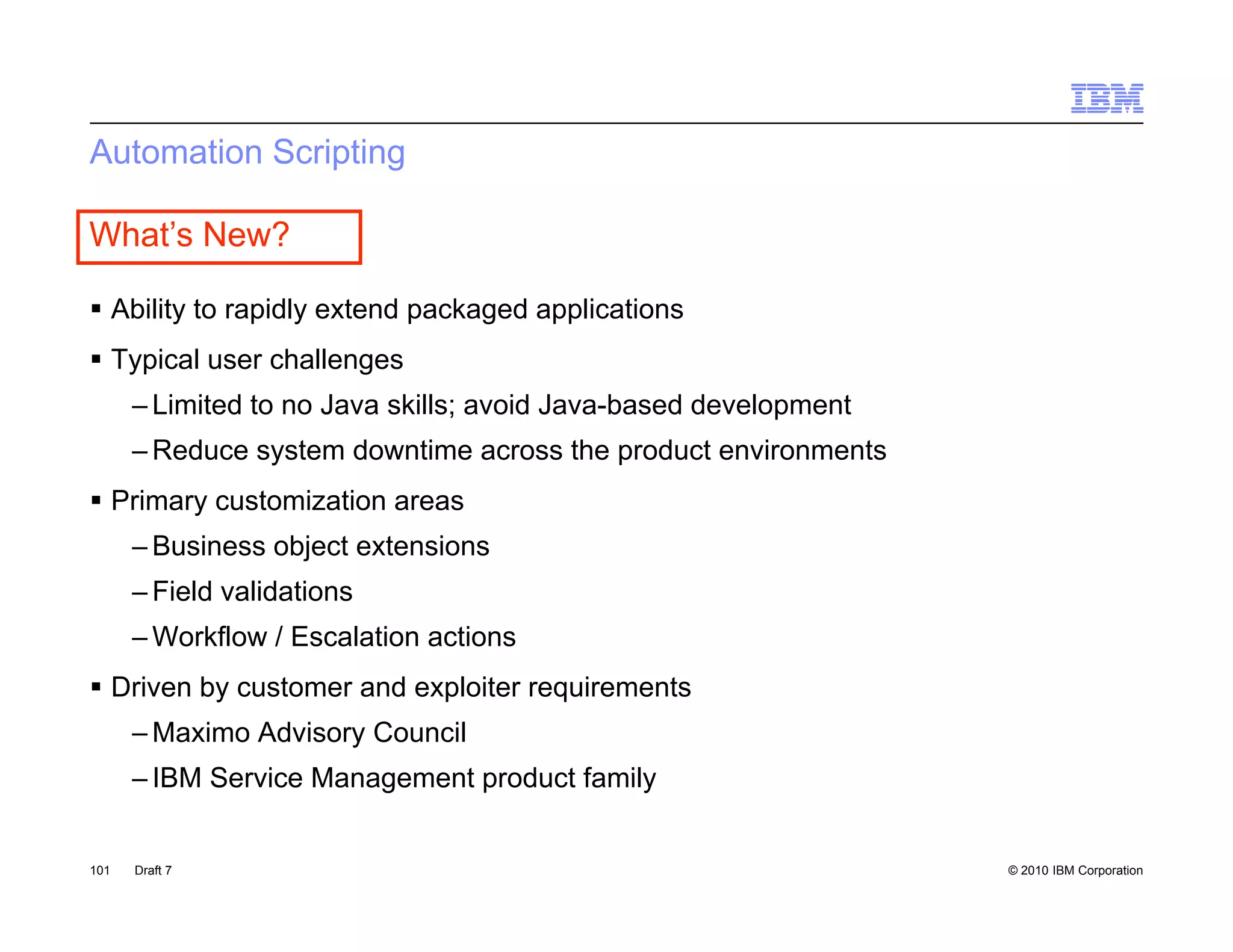 Automation Scripting

What’s New?

 Ability to rapidly extend packaged applications
 Typical user challenges
      – Limited to no Java skills; avoid Java-based development
                                 ;                        p
      – Reduce system downtime across the product environments
 Primary customization areas
      –B i
       Business object extensions
                 bj          i
      – Field validations
      – Workflow / Escalation actions
 Driven by customer and exploiter requirements
      – Maximo Advisory Council
      – IBM Service Management product family


101   Draft 7                                                     © 2010 IBM Corporation
 