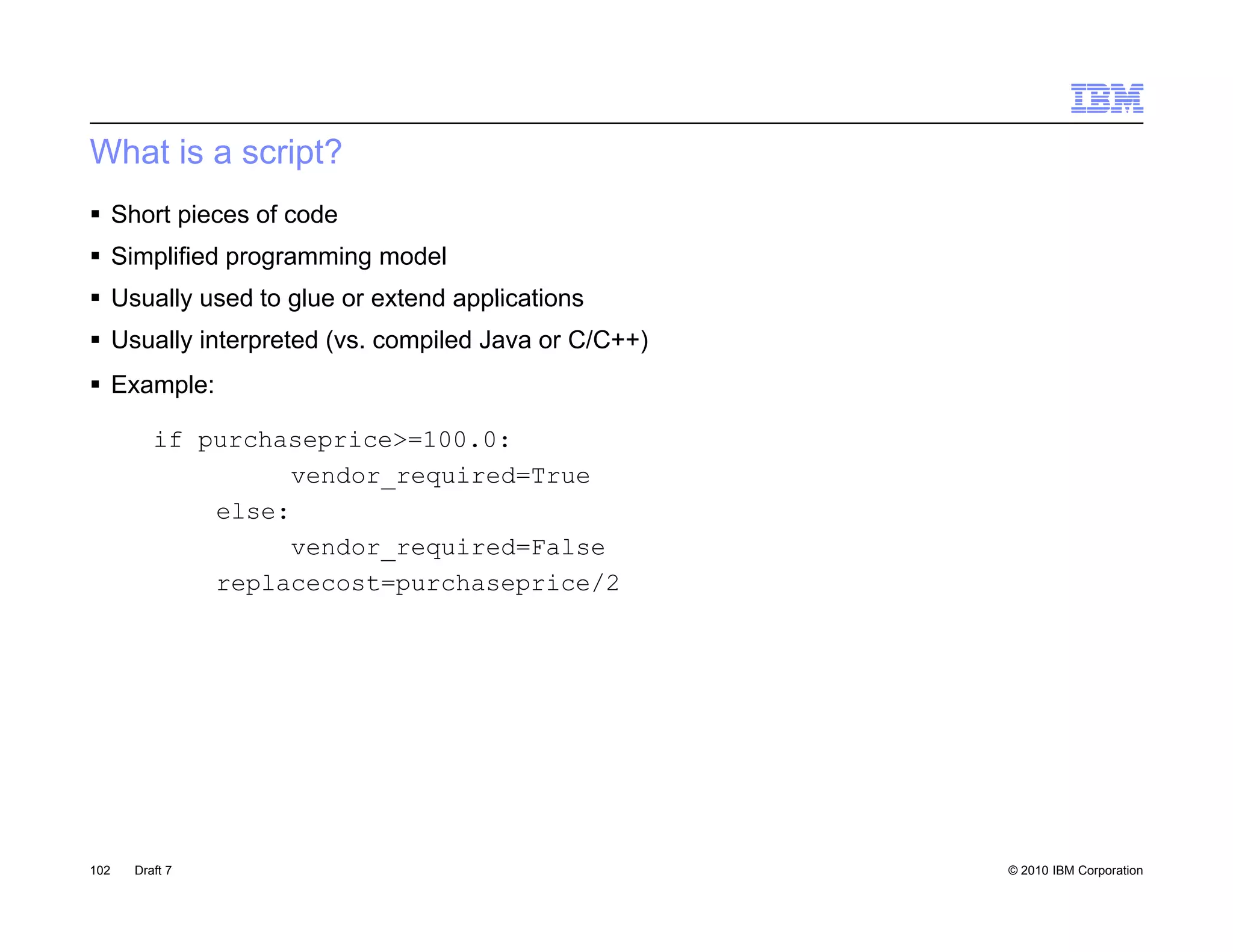 What is a script?
 Short pieces of code
 Simplified programming model
 Usually used to glue or extend applications
 Usually interpreted (vs. compiled Java or C/C++)
 Example:

         if purchaseprice>=100.0:
                   vendor_required=True
             else:
                   vendor_required=False
             replacecost=purchaseprice/2




102   Draft 7                                        © 2010 IBM Corporation
 