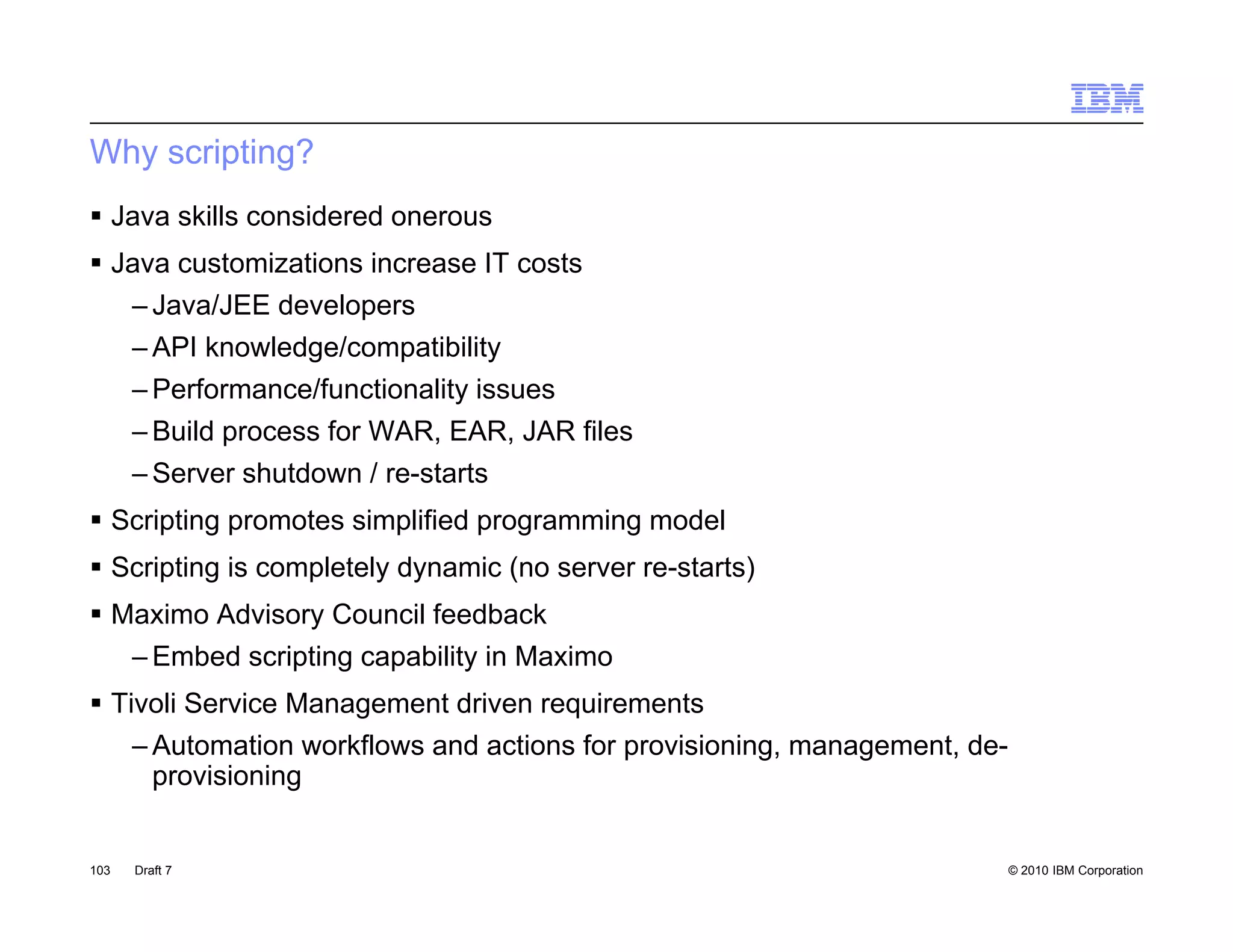 Why scripting?
 Java skills considered onerous
 Java customizations increase IT costs
   –JJava/JEE developers
          /JEE d    l
   – API knowledge/compatibility
   – Performance/functionality issues
   – Build process for WAR, EAR, JAR files
   – Server shutdown / re-starts
 Scripting promotes simplified programming model
 Scripting is completely dynamic (no server re-starts)
 Maximo Advisory Council feedback
   – Embed scripting capability in Maximo
 Tivoli Service Management driven requirements
    – Automation workflows and actions for provisioning, management, de-
      provisioning


103   Draft 7                                                              © 2010 IBM Corporation
 