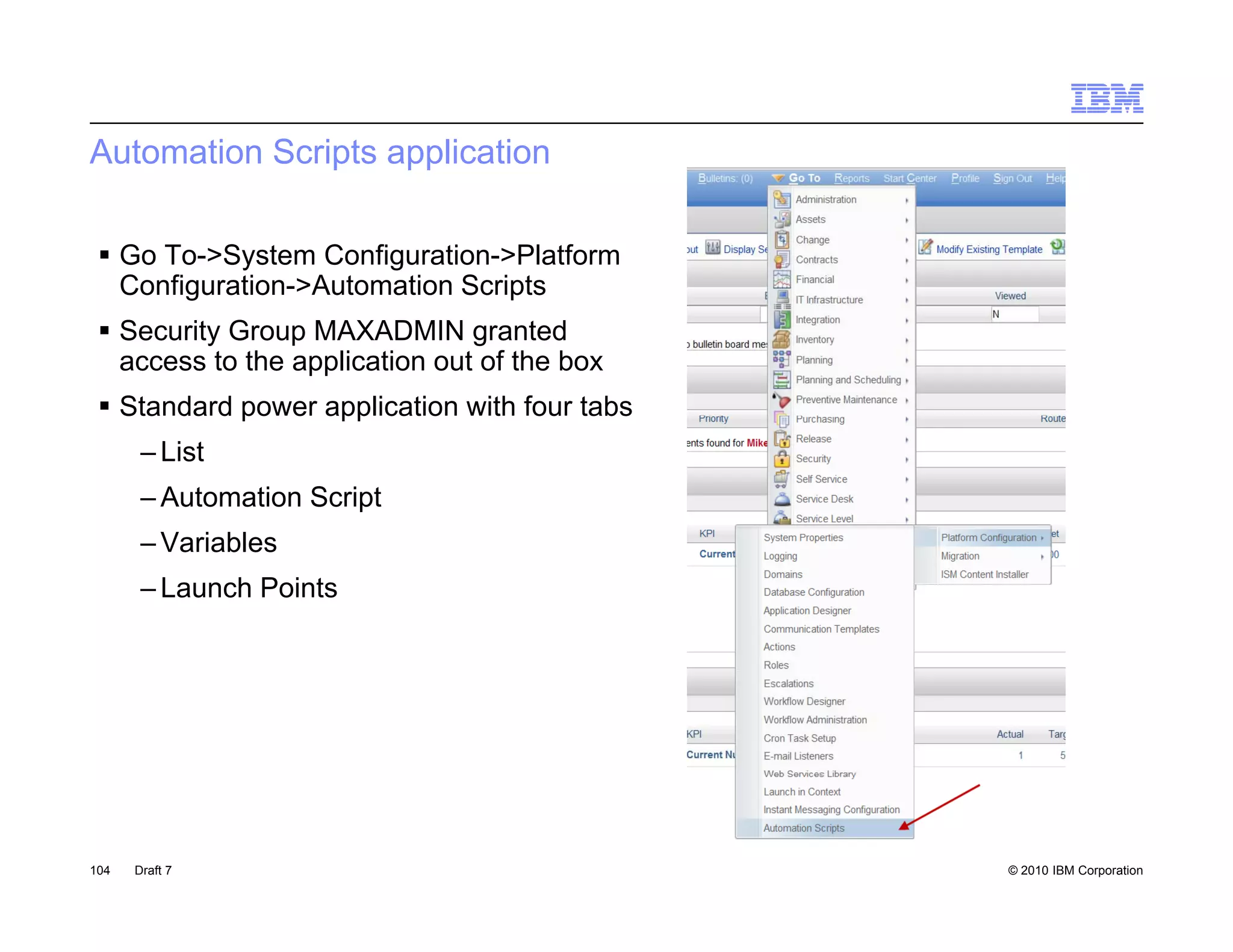 Automation Scripts application

  Go To->System Configuration->Platform
   Configuration->Automation Scripts
        g                        p
  Security Group MAXADMIN granted
   access to the application out of the box
  Standard power application with four tabs
   Sta da d po e app cat o      t ou
       – List
       – Automation Script
       – V i bl
         Variables
       – Launch Points




104   Draft 7                                  © 2010 IBM Corporation
 