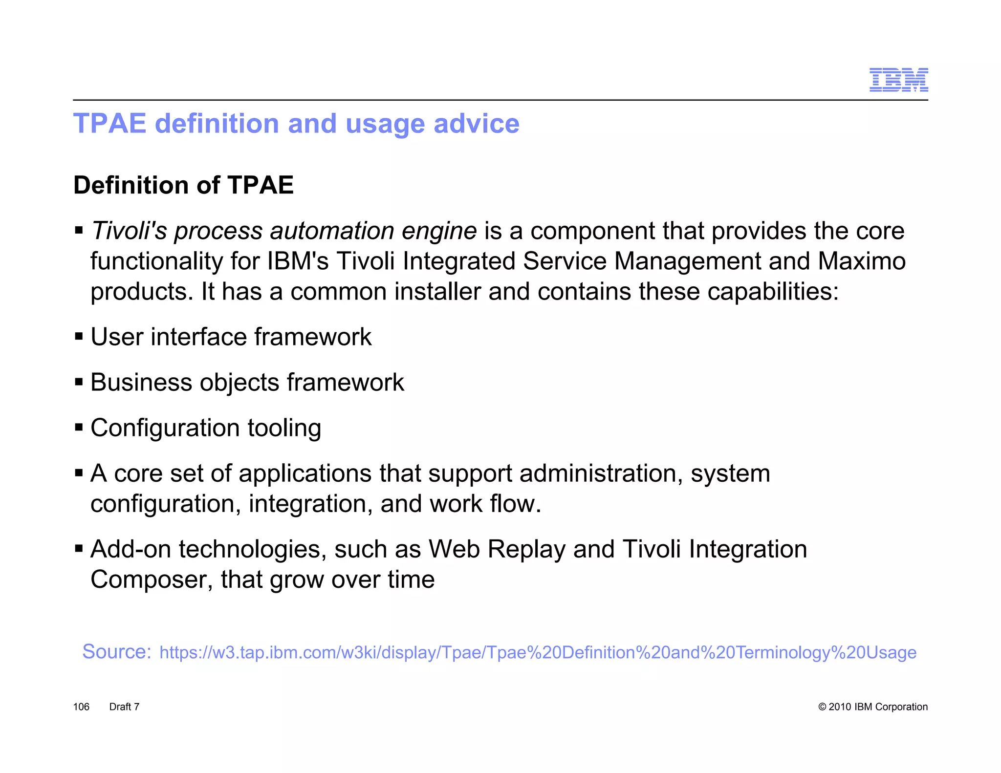 TPAE definition and usage advice

Definition of TPAE
 Tivoli's process automation engine is a component that p
           p                        g            p        provides the core
  functionality for IBM's Tivoli Integrated Service Management and Maximo
  products. It has a common installer and contains these capabilities:
 User interface framework
 Business objects framework
 Configuration tooling
 A core set of applications that support administration, system
  configuration, integration, and work flow.
 Add-on technologies, such as Web Replay and Tivoli Integration
  Composer, that grow over time

 Source: https://w3.tap.ibm.com/w3ki/display/Tpae/Tpae%20Definition%20and%20Terminology%20Usage

106   Draft 7                                                                      © 2010 IBM Corporation
 