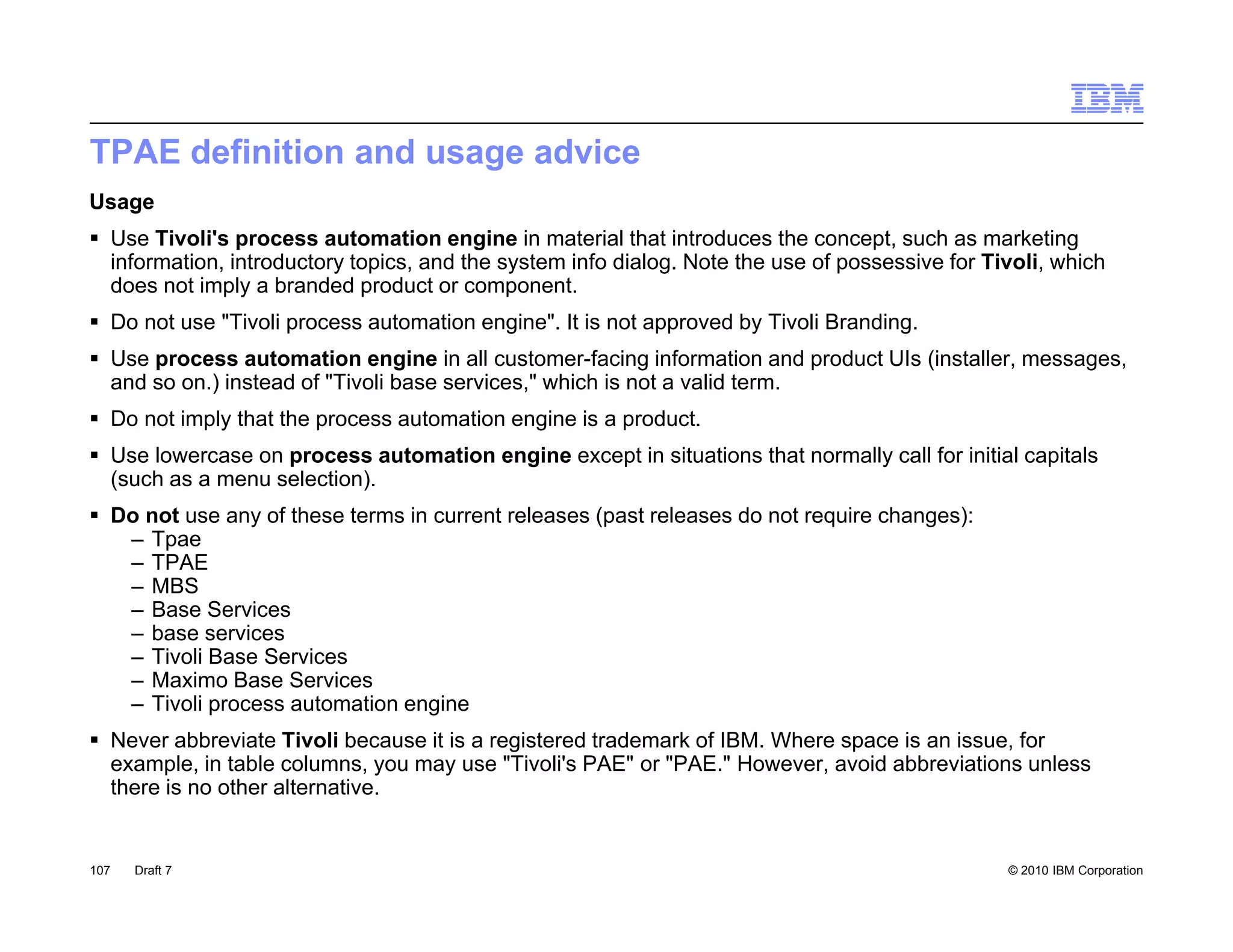 TPAE definition and usage advice
Usage
 Use Tivoli's process automation engine in material that introduces the concept, such as marketing
  information, introductory topics, and the system info dialog. Note the use of possessive for Tivoli, which
  does not imply a branded p
              py             product or component.
                                             p
 Do not use "Tivoli process automation engine". It is not approved by Tivoli Branding.
 Use process automation engine in all customer-facing information and product UIs (installer, messages,
  and so on.) instead of "Tivoli base services," which is not a valid term.
 Do not imply that the process automation engine is a product.
                                                       product
 Use lowercase on process automation engine except in situations that normally call for initial capitals
  (such as a menu selection).
 Do not use any of these terms in current releases (past releases do not require changes):
   – Tpae
   – TPAE
   – MBS
   – Base Services
   – base services
   – Tivoli Base Services
   – Maximo Base Services
   – Tivoli process automation engine
 Never abbreviate Tivoli because it is a registered trademark of IBM. Where space is an issue, for
  example, in table columns, you may use "Tivoli's PAE" or "PAE." However, avoid abbreviations unless
  there is no other alternative.


107   Draft 7                                                                                    © 2010 IBM Corporation
 