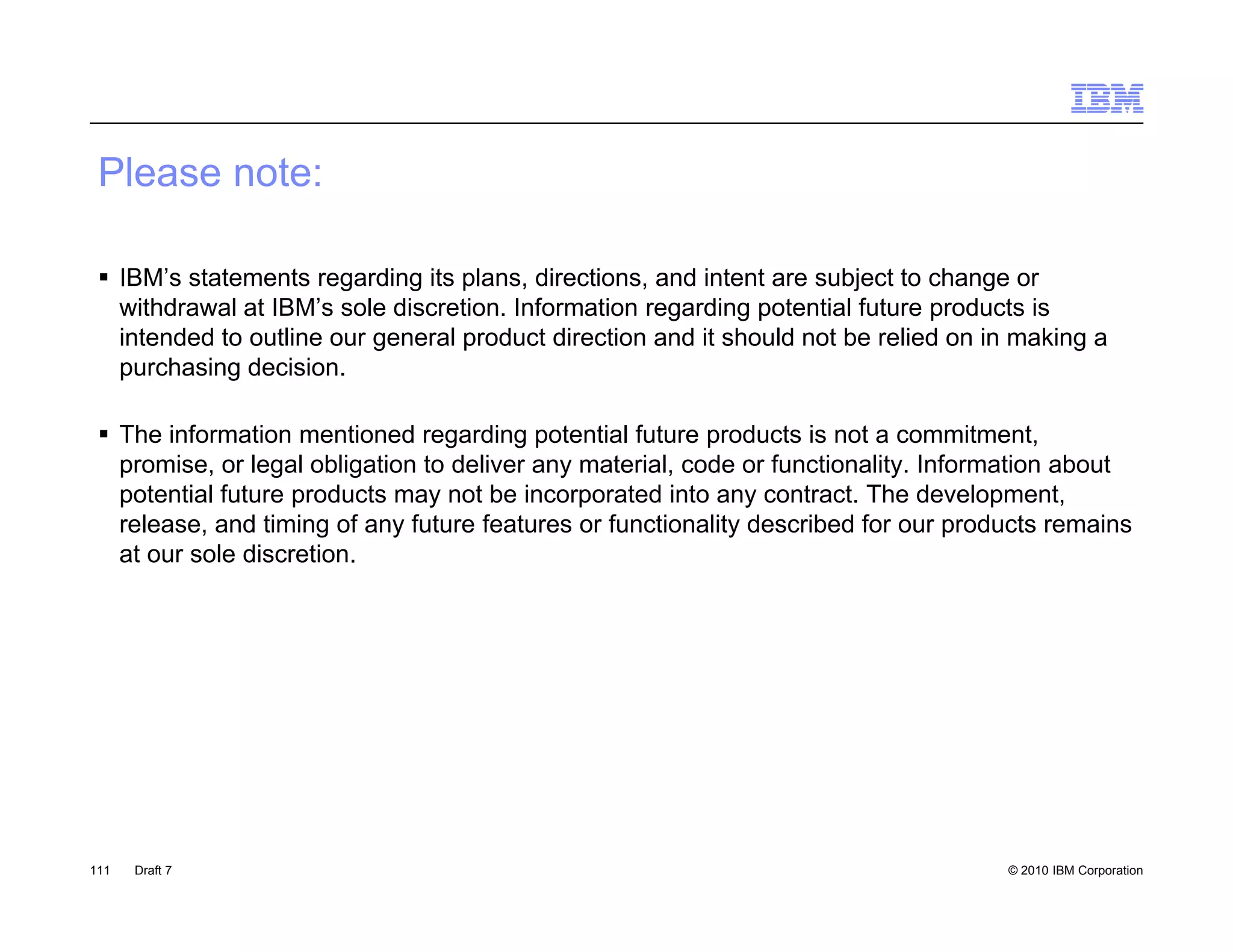 Please note:

  IBM’s statements regarding its plans, directions, and intent are subject to change or
   withdrawal at IBM’s sole discretion. Information regarding potential future products is
   intended to outline our general product direction and it should not be relied on in making a
   purchasing decision.

  The information mentioned regarding potential future products is not a commitment,
   promise, or legal obligation to deliver any material, code or functionality. Information about
   potential future products may not be incorporated into any contract. The development,
   release, and timing of any future features or functionality described for our products remains
           ,          g      y                               y                     p
   at our sole discretion.




111   Draft 7                                                                        © 2010 IBM Corporation
 