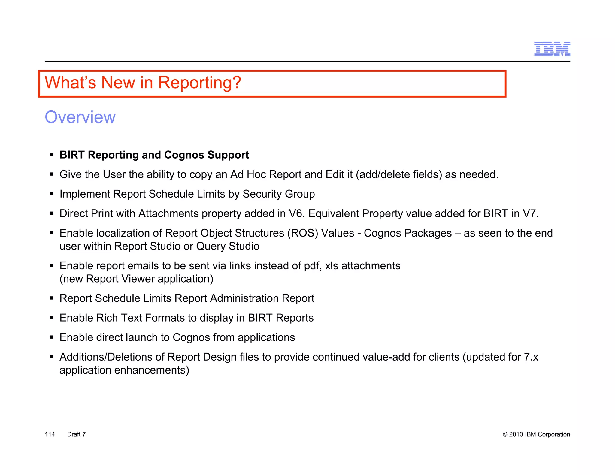 What s
What’s New in Reporting?

Overview

  BIRT Reporting and Cognos Support
  Give the User the ability to copy an Ad Hoc Report and Edit it (add/delete fields) as needed.
  Implement Report Schedule Limits by Security Group
  Direct Print with Attachments property added in V6. Equivalent Property value added for BIRT in V7.
  Enable localization of Report Object Structures (ROS) Values - Cognos Packages – as seen to the end
   user within Report Studio or Query Studio
  Enable report emails to be sent via links instead of pdf xls attachments
                                                        pdf,
   (new Report Viewer application)
  Report Schedule Limits Report Administration Report
  Enable Rich Text Formats to display in BIRT Reports
  Enable direct launch to Cognos from applications
  Additions/Deletions of Report Design files to provide continued value-add for clients (updated for 7.x
   application enhancements)




114   Draft 7                                                                                      © 2010 IBM Corporation
 