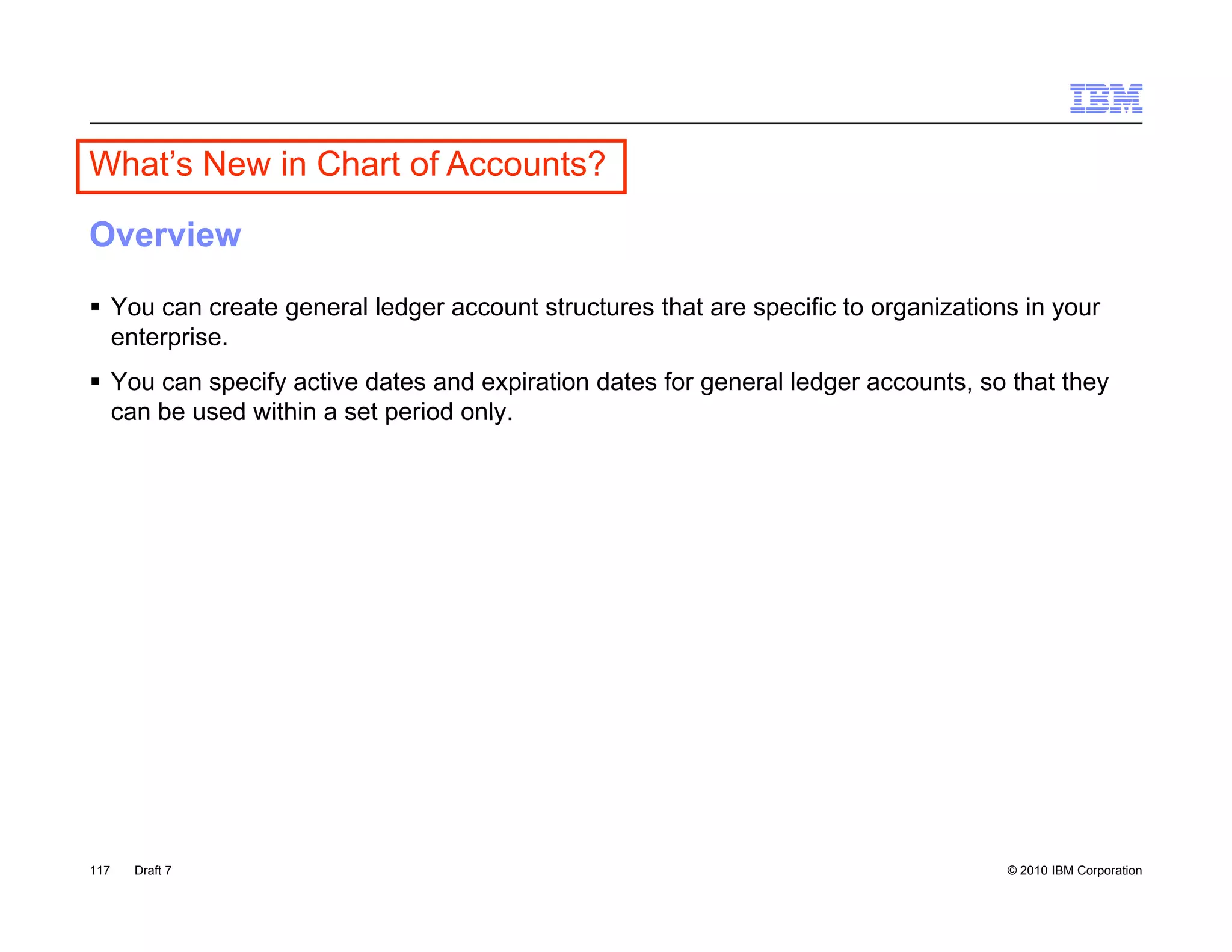 What’s New in C a o Accounts?
  a s e       Chart of ccou s

Overview

 You can create general ledger account structures that are specific to organizations in your
  enterprise.
 You can specify active dates and expiration dates for general ledger accounts, so that they
  can be used within a set period only
                                  only.




117   Draft 7                                                                       © 2010 IBM Corporation
 