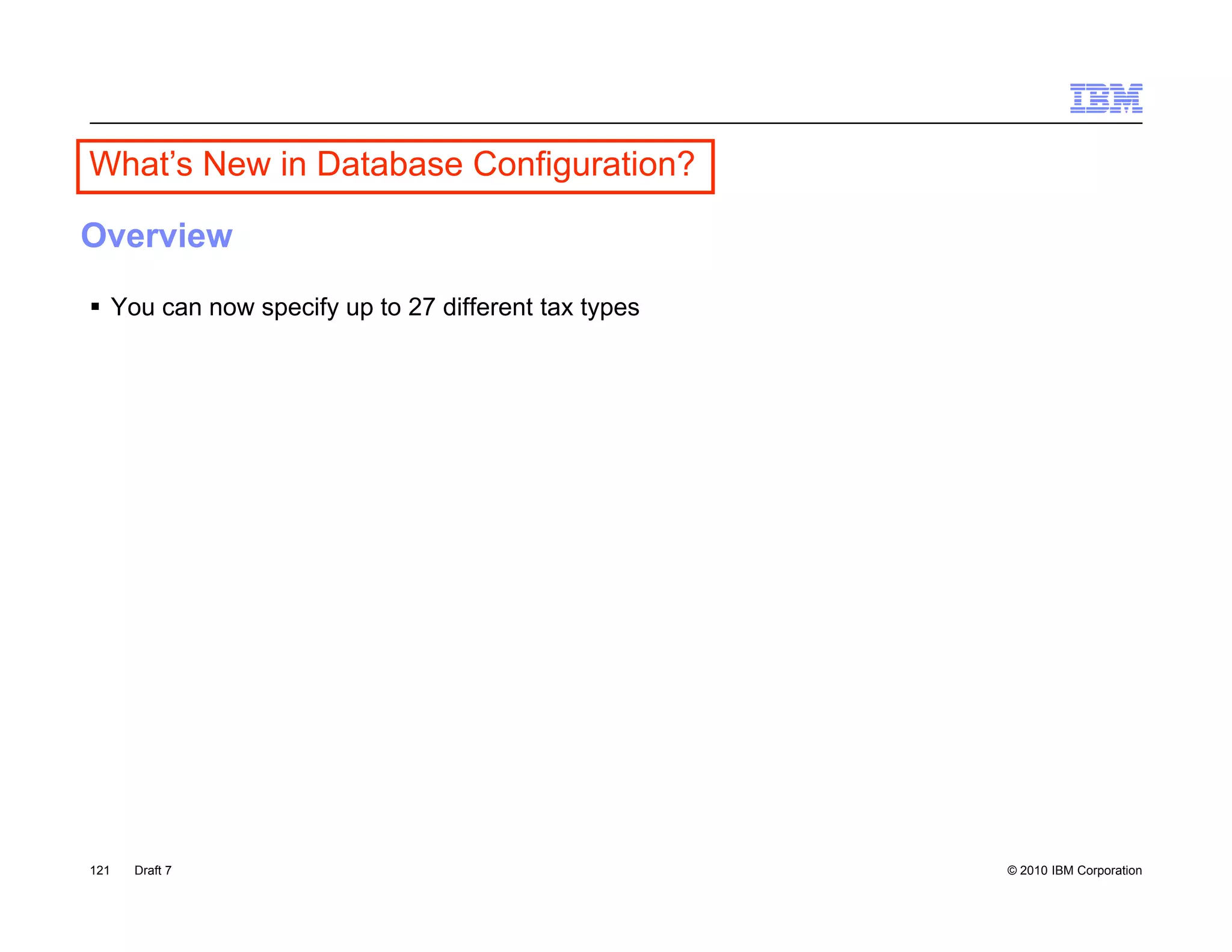 What’s New in Database Co gu a o
  a s e        a abase Configuration?

Overview
 You can now specify up to 27 different tax types




121   Draft 7                                        © 2010 IBM Corporation
 