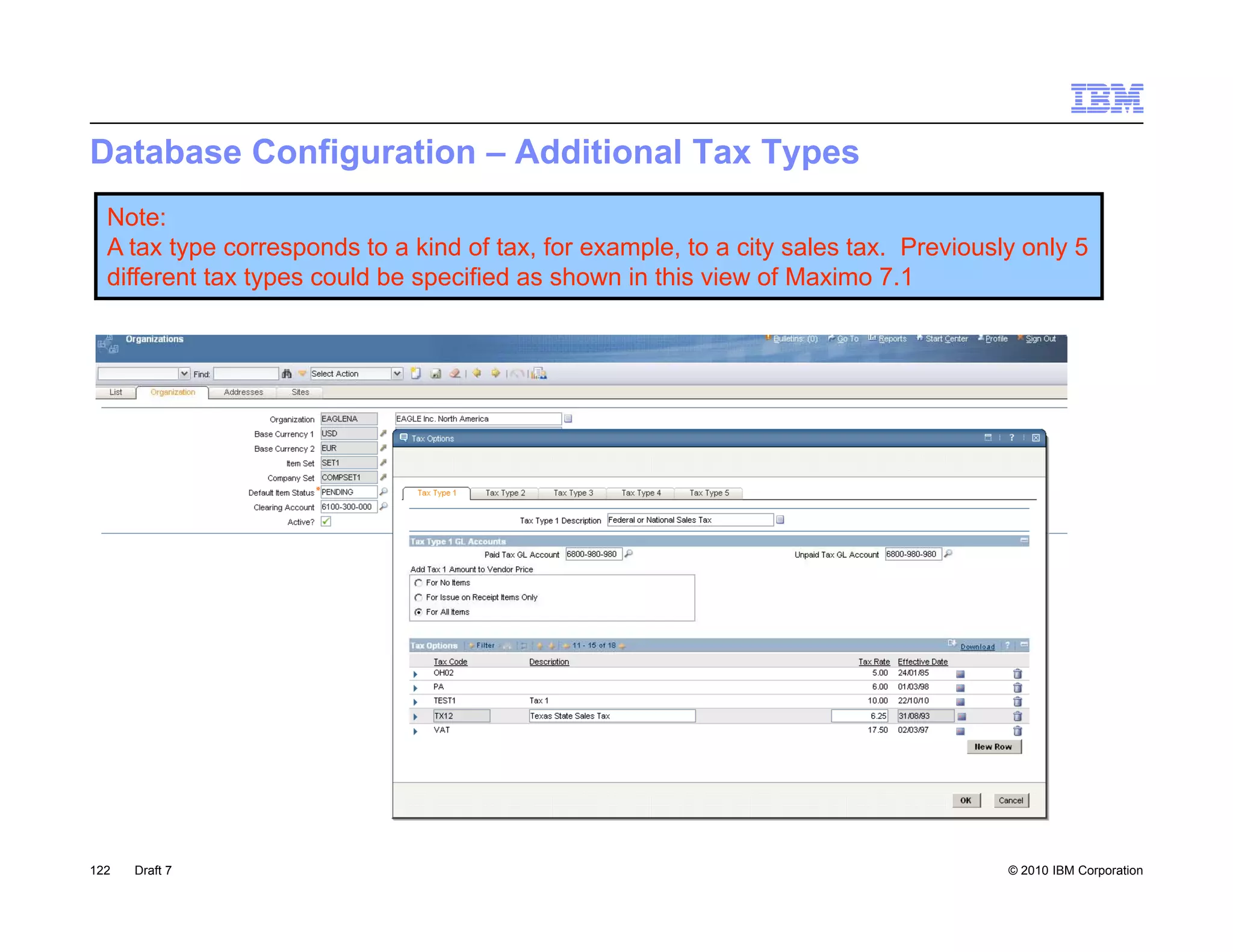 Database Configuration – Additional Tax Types
  Note:
  A tax type corresponds to a kind of tax, for example, to a city sales tax. Previously only 5
  different tax types could be specified as shown in this view of Maximo 7.1




122   Draft 7                                                                         © 2010 IBM Corporation
 
