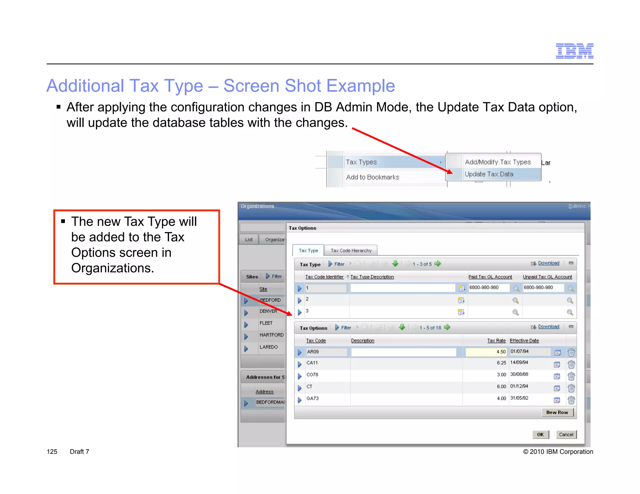 Additional Tax Type – Screen Shot Example
   After applying the configuration changes in DB Admin Mode, the Update Tax Data option,
    will update the database tables with the changes.




       The new Tax Type will
        be added to the Tax
        Options screen in
        Organizations.




125    Draft 7                                                                  © 2010 IBM Corporation
 