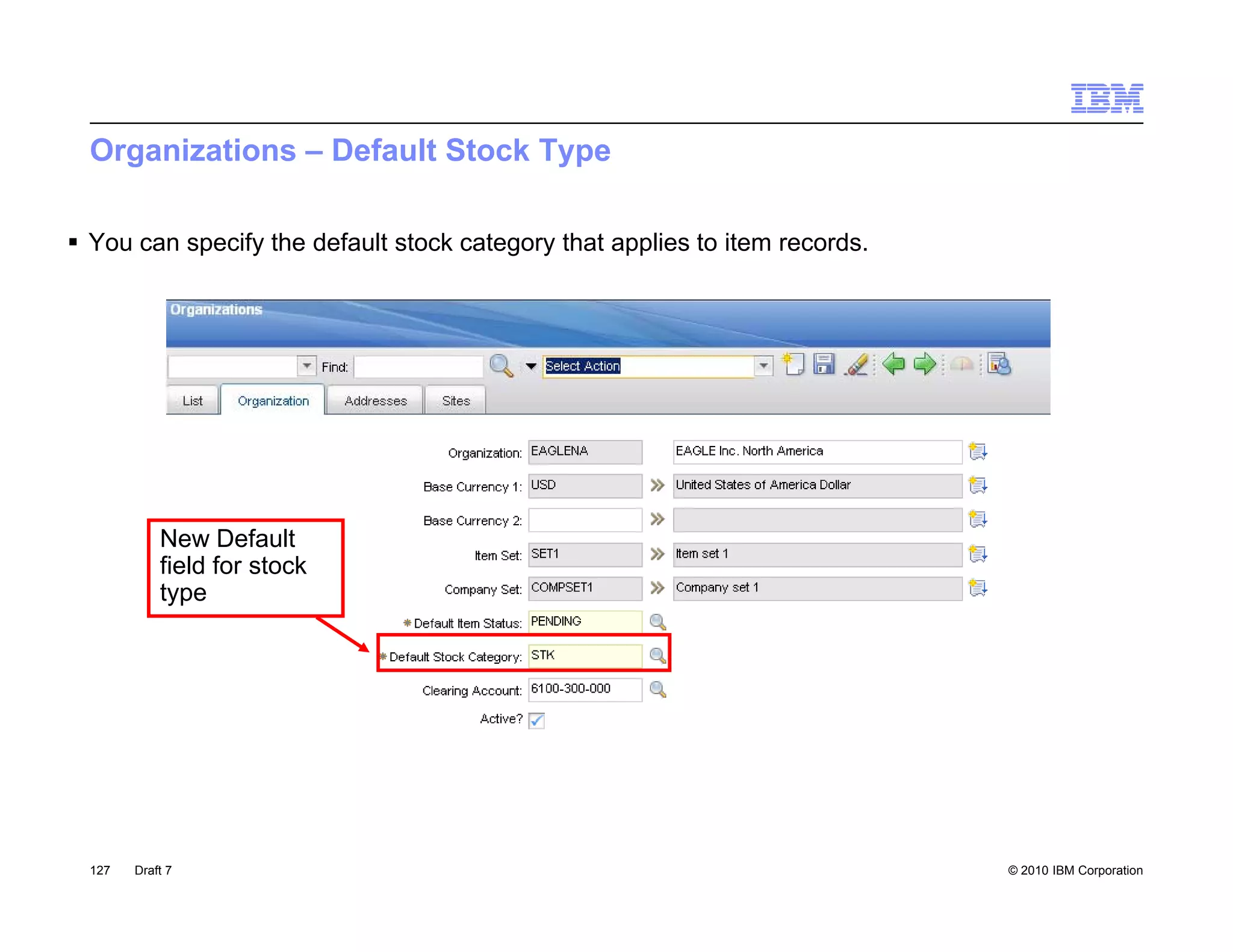 Organizations – Default Stock Type

 You can specify the default stock category that applies to item records.




            New Default
            field for stock
            type




  127   Draft 7                                                              © 2010 IBM Corporation
 