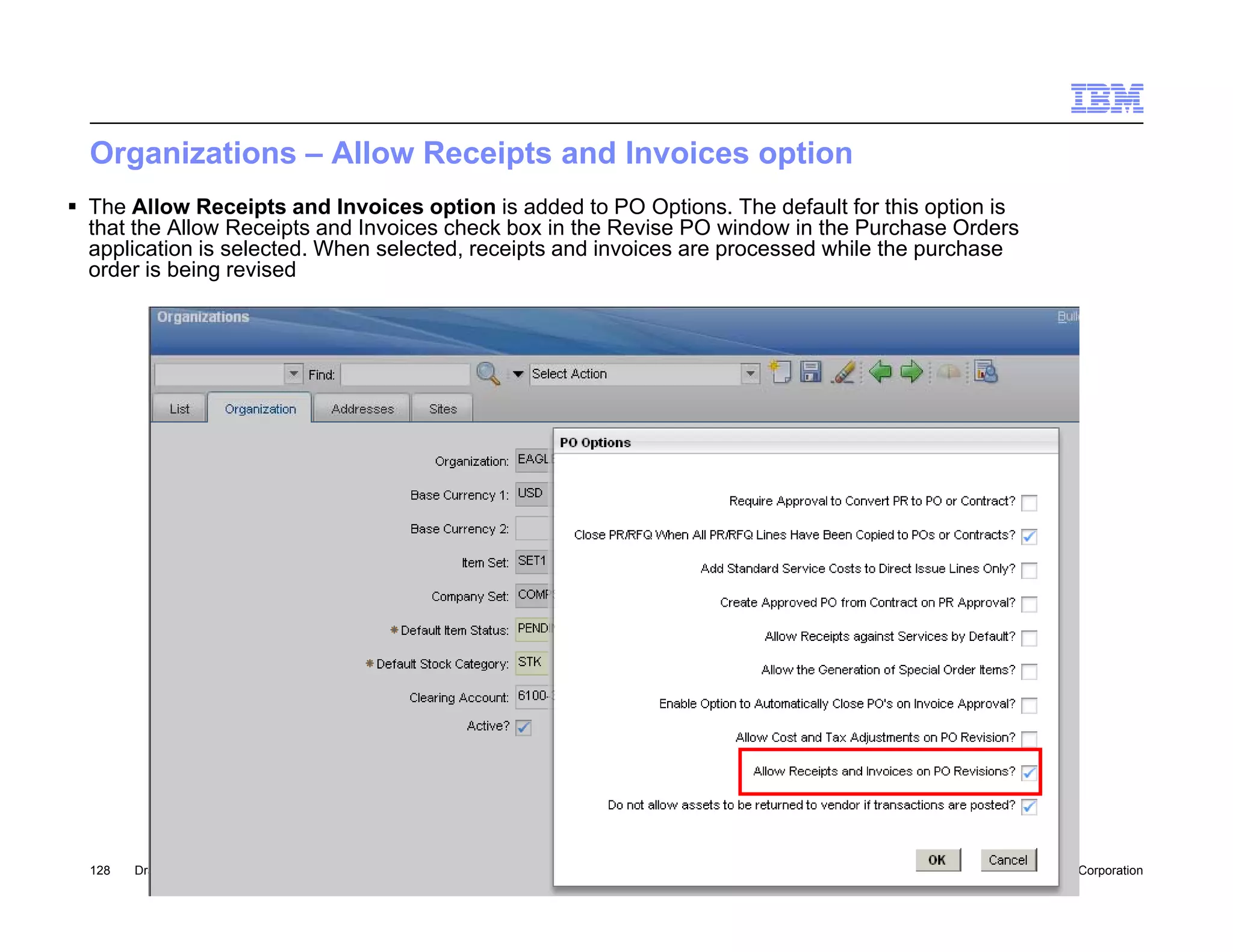 Organizations – Allow Receipts and Invoices option
 The Allow Receipts and Invoices option is added to PO Options. The default for this option is
  that the Allow Receipts and Invoices check box in the Revise PO window in the Purchase Orders
  application is selected. When selected, receipts and invoices are processed while the purchase
  order is being revised




  128   Draft 7                                                                               © 2010 IBM Corporation
 