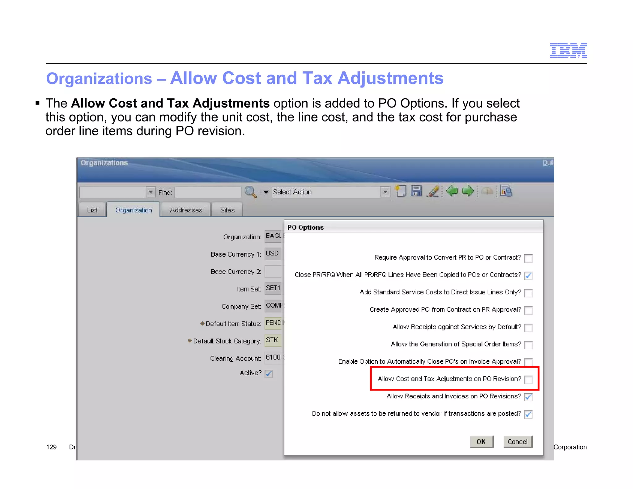 Organizations – Allow Cost and Tax Adjustments
 The Allow Cost and Tax Adjustments option is added to PO Options. If you select
  this option, you can modify the unit cost, the line cost, and the tax cost for purchase
  order line items during PO revision.




  129   Draft 7                                                                         © 2010 IBM Corporation
 