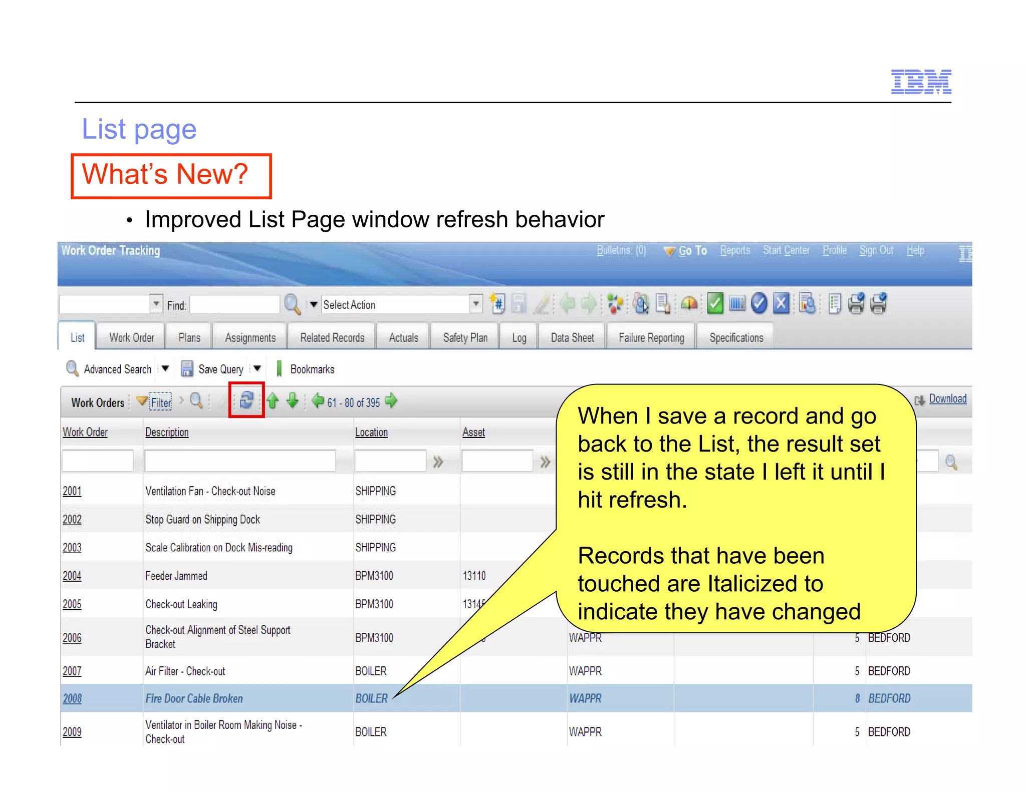 List page
 What’s New?
        • Improved List Page window refresh behavior




                                                 When I save a record and go
                                                 back to the List the result set
                                                                List,
                                                 is still in the state I left it until I
                                                 hit refresh.

                                                 Records that have been
                                                 touched are Italicized to
                                                 indicate they have changed



13   Draft 7                                                                      © 2010 IBM Corporation
 