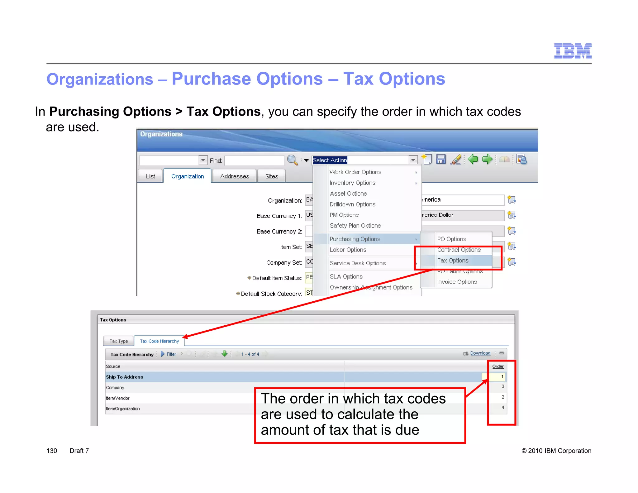 Organizations – Purchase Options – Tax Options
In Purchasing Options > Tax Options, you can specify the order in which tax codes
  are used.




                                     The order in which tax codes
                                     are used to calculate the
                                     amount of tax that is due
 130   Draft 7                                                                      © 2010 IBM Corporation
 