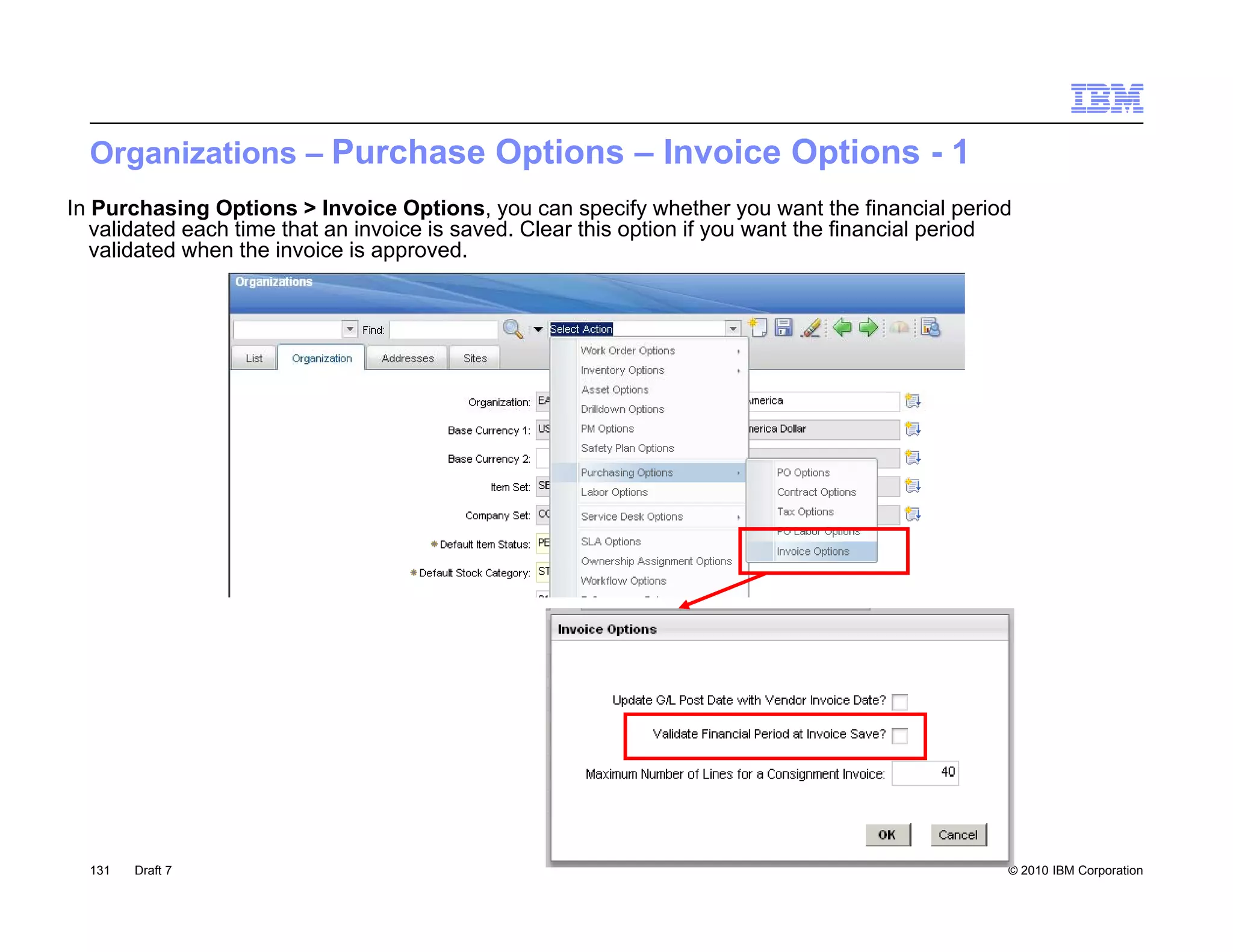 Organizations – Purchase Options – Invoice Options - 1
In Purchasing Options > Invoice Options, you can specify whether you want the financial period
   validated each time that an invoice is saved. Clear this option if you want the financial period
   validated when the invoice is approved.




  131   Draft 7                                                                                   © 2010 IBM Corporation
 