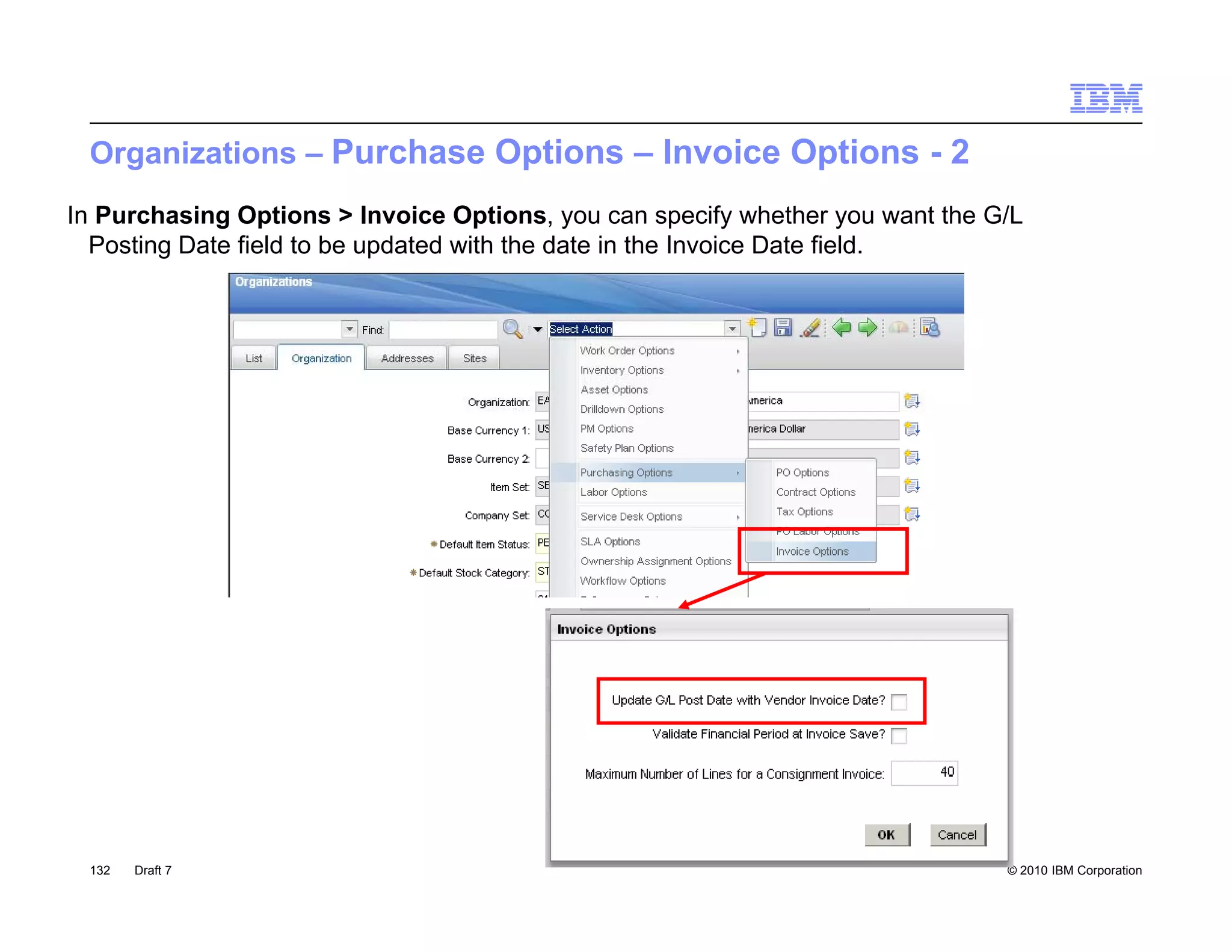 Organizations – Purchase Options – Invoice Options - 2
In Purchasing Options > Invoice Options, you can specify whether you want the G/L
  Posting Date field to be updated with the date in the Invoice Date field.




 132   Draft 7                                                                 © 2010 IBM Corporation
 