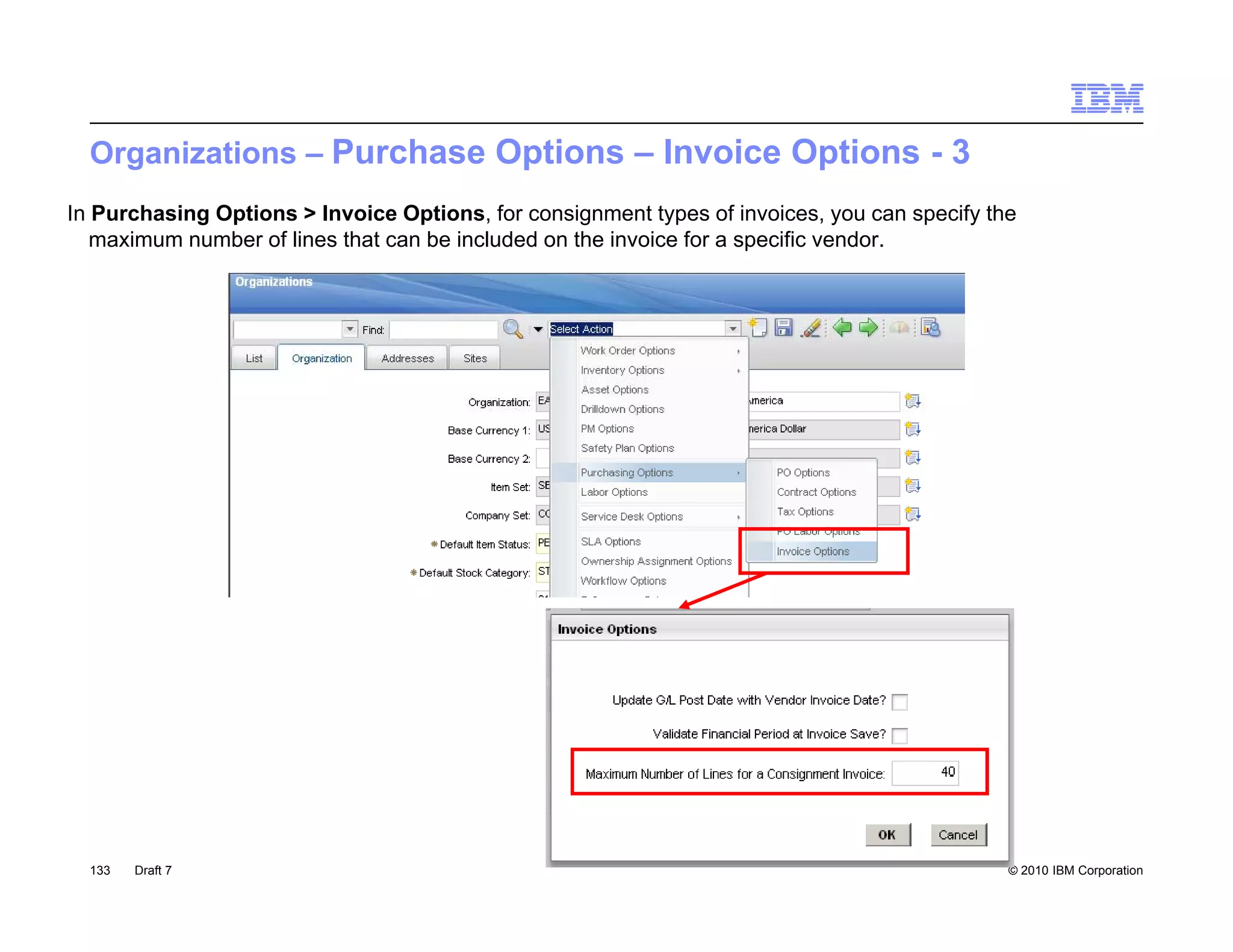 Organizations – Purchase Options – Invoice Options - 3
In Purchasing Options > Invoice Options, for consignment types of invoices, you can specify the
   maximum number of lines that can be included on the invoice for a specific vendor.




  133   Draft 7                                                                               © 2010 IBM Corporation
 