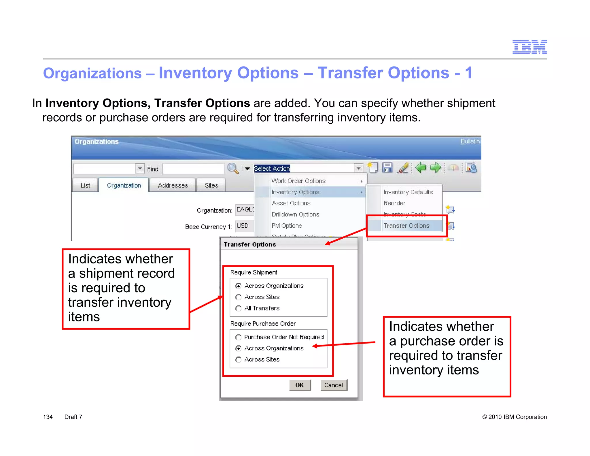 Organizations – Inventory Options – Transfer Options - 1
In Inventory Options, Transfer Options are added. You can specify whether shipment
  records or purchase orders are required for transferring inventory items.




        Indicates whether
        a shipment record
        is required to
        transfer inventory
        items
        it
                                                               Indicates whether
                                                               a purchase order is
                                                               required to transfer
                                                               inventory items


 134   Draft 7                                                                 © 2010 IBM Corporation
 