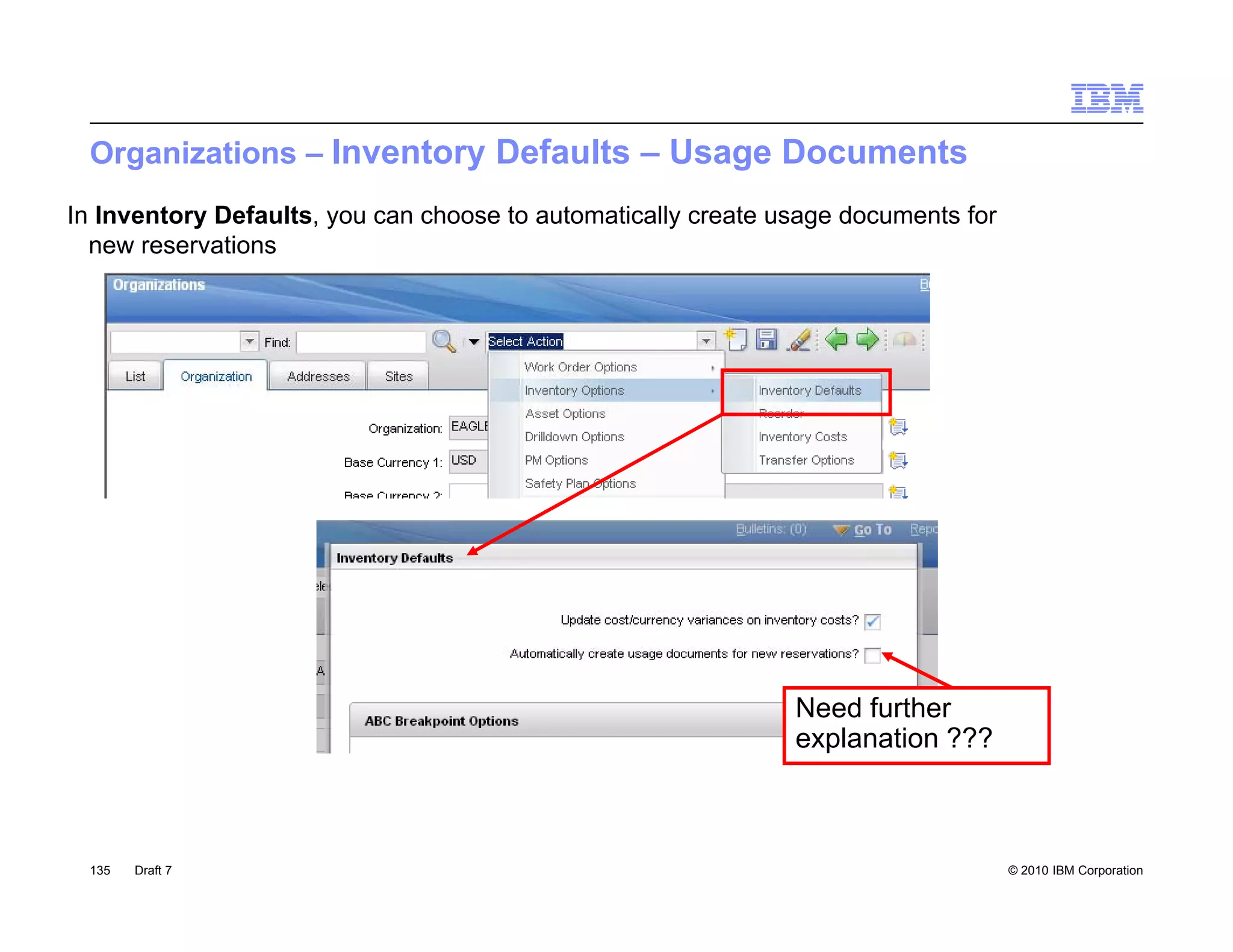 Organizations – Inventory Defaults – Usage Documents
In Inventory Defaults, you can choose to automatically create usage documents for
  new reservations




                                                               Need further
                                                               explanation ???



 135   Draft 7                                                                      © 2010 IBM Corporation
 