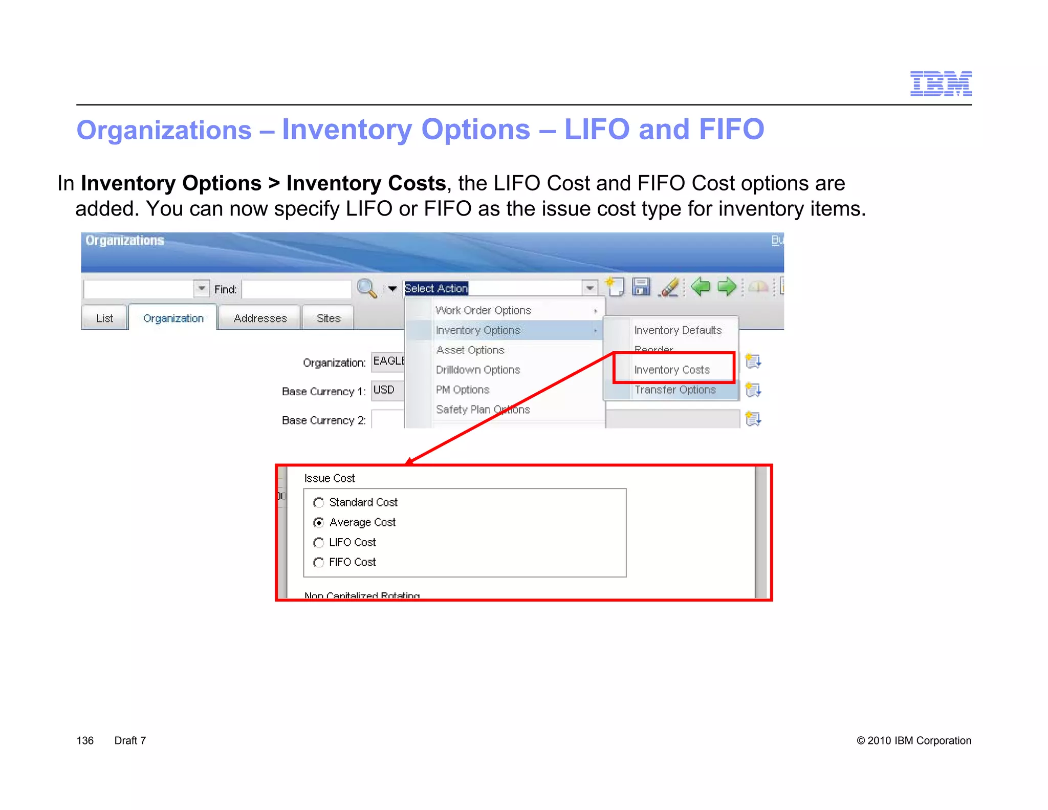 Organizations – Inventory Options – LIFO and FIFO
In Inventory Options > Inventory Costs, the LIFO Cost and FIFO Cost options are
  added. You can now specify LIFO or FIFO as the issue cost type for inventory items.




  136   Draft 7                                                                    © 2010 IBM Corporation
 