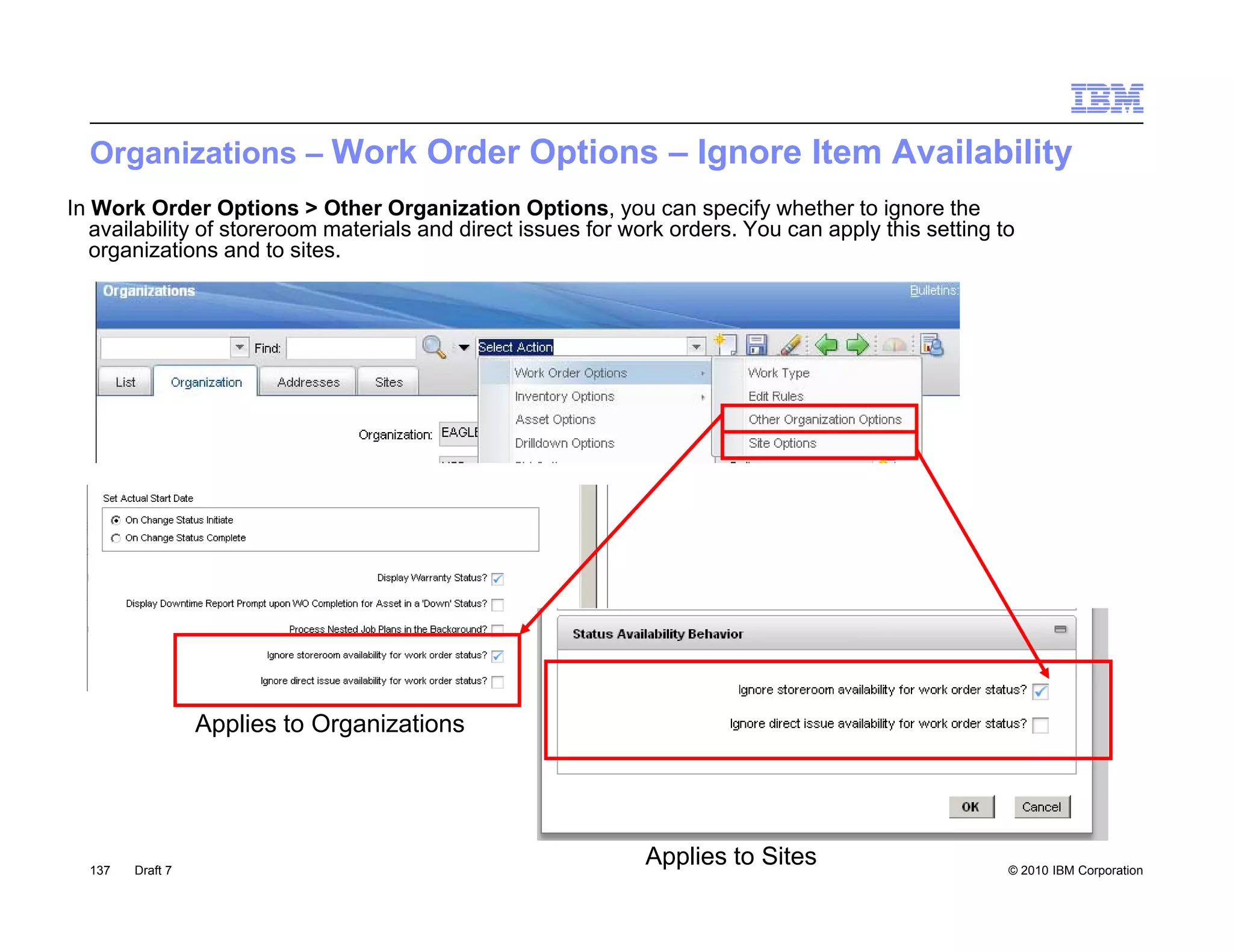 Organizations – Work Order Options – Ignore Item Availability
In Work Order Options > Other Organization Options, you can specify whether to ignore the
   availability of storeroom materials and direct issues for work orders. You can apply this setting to
   organizations and to sites.




                  Applies to Organizations




  137   Draft 7
                                                              Applies to Sites                        © 2010 IBM Corporation
 