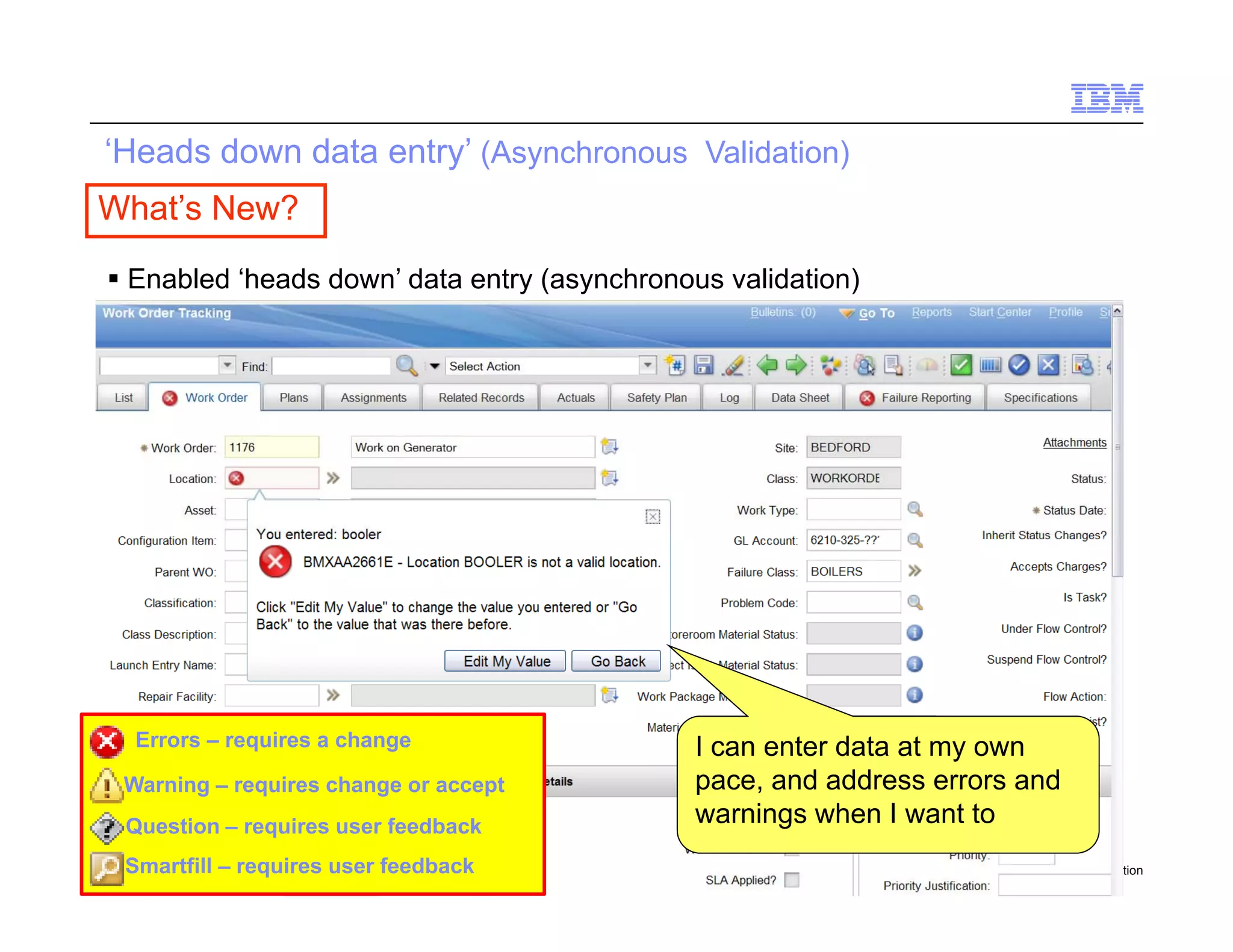 ‘Heads down data entry’ (Asynchronous Validation)
 What’s New?

      Enabled ‘heads down’ data entry (asynchronous validation)




       Errors – requires a change                  I can enter data at my own
      Warning – requires change or accept          pace,
                                                   pace and address errors and
      Question – requires user feedback            warnings when I want to
14    Smartfill – requires user feedback
       Draft 7                                                            © 2010 IBM Corporation
 