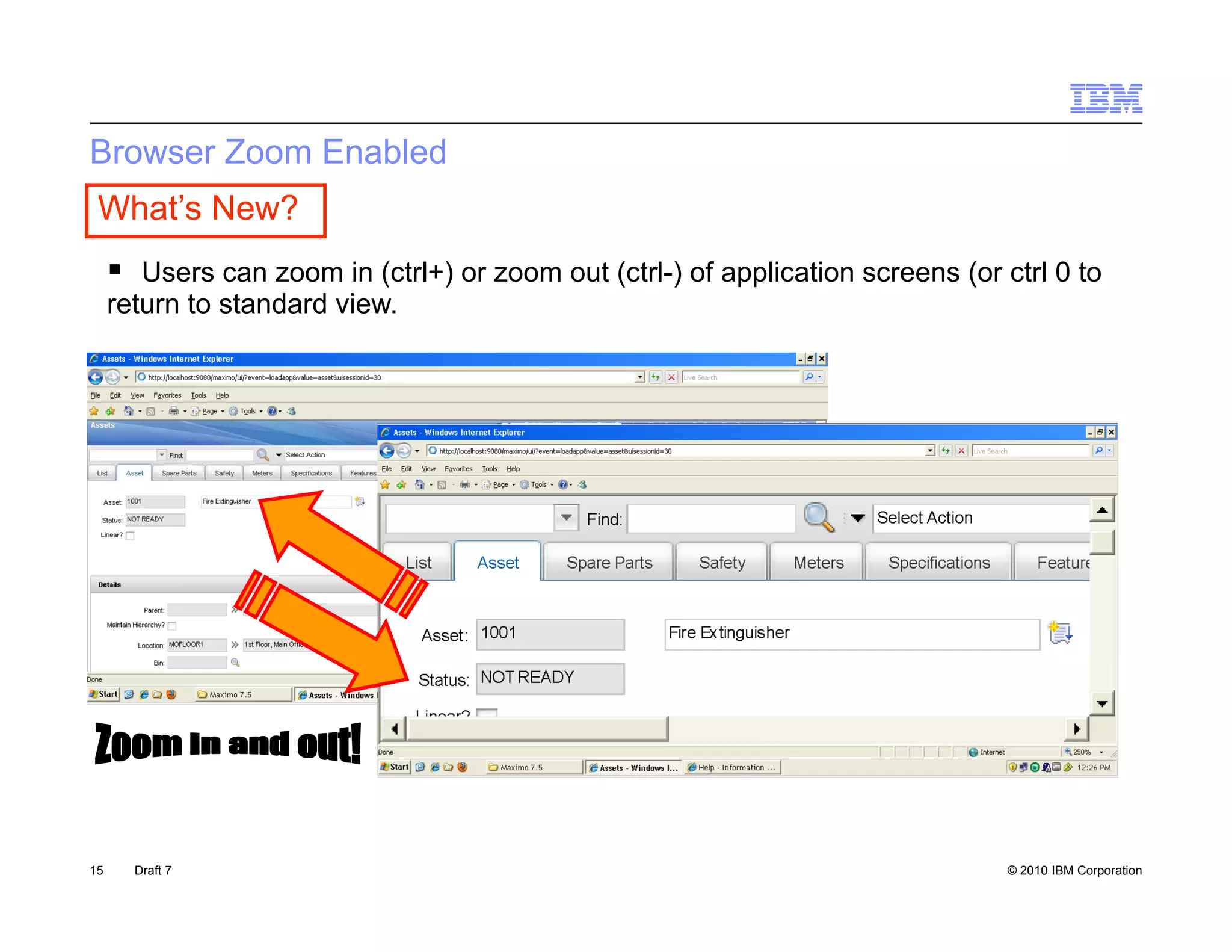 Browser Zoom Enabled
 What’s New?
      Users can zoom in (ctrl+) or zoom out (ctrl-) of application screens (or ctrl 0 to
     return to standard view.
       t    t t d d i




15     Draft 7                                                                   © 2010 IBM Corporation
 