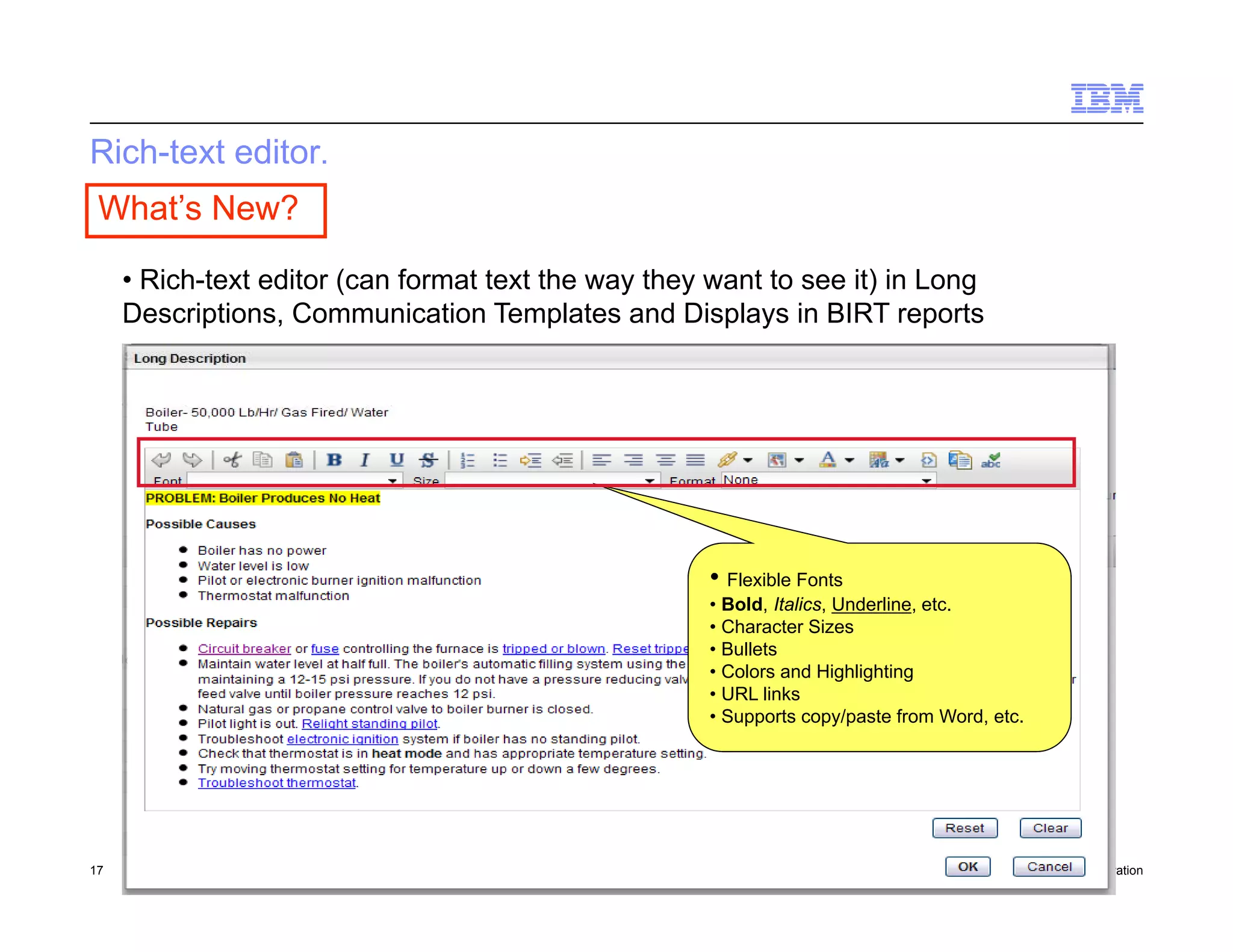 Rich-text editor.
 What’s New?

     • Rich-text editor (can format text the way they want to see it) in Long
     Descriptions, Communication Templates and Displays in BIRT reports




                                                      • Flexible Fonts
                                                      • Bold, Italics, Underline, etc.
                                                      • Character Sizes
                                                      • Bullets
                                                      • Colors and Highlighting
                                                      • URL links
                                                      • Supports copy/paste from Word, etc.




17    Draft 7                                                                            © 2010 IBM Corporation
 