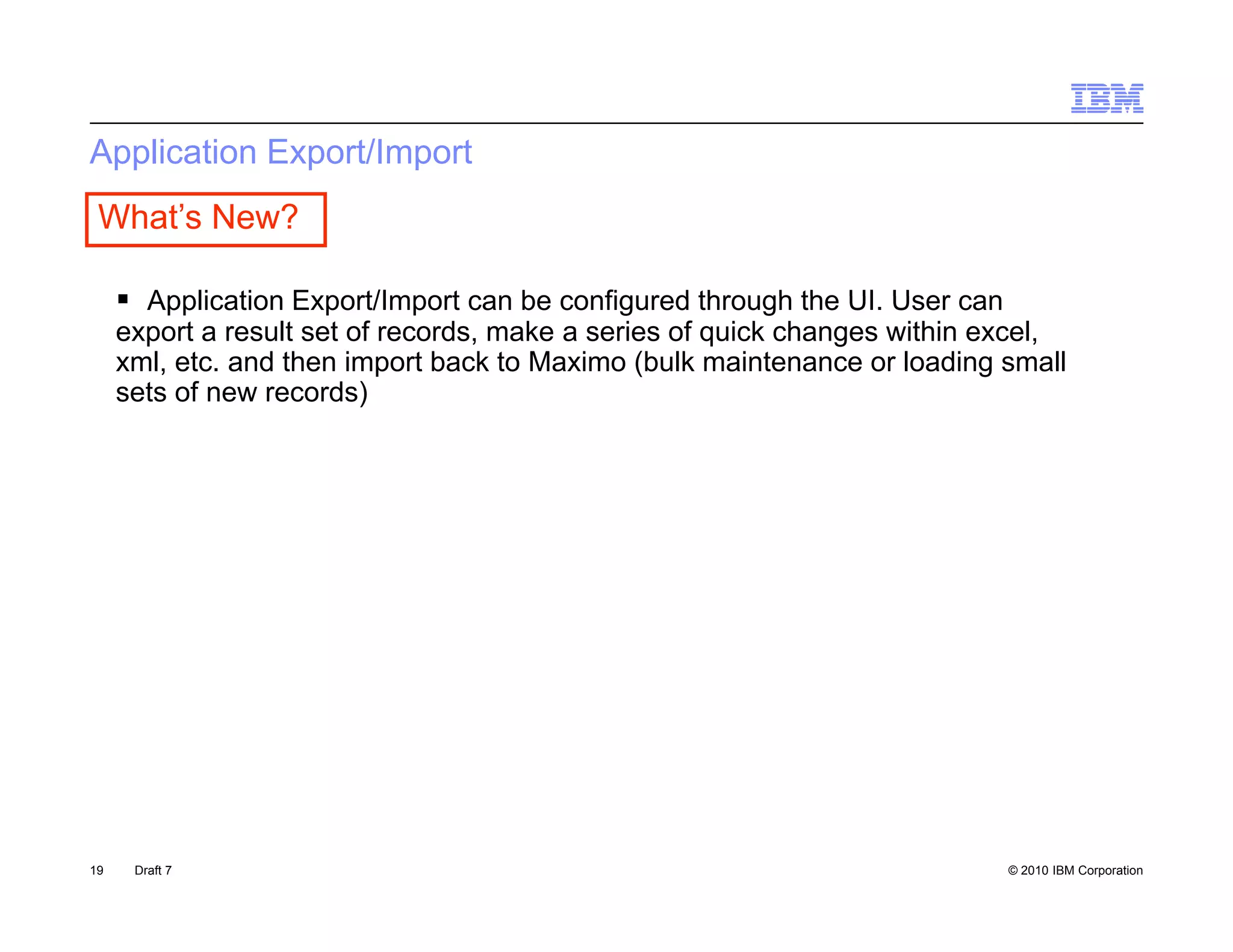 Application Export/Import
 What’s New?

      Application Export/Import can be configured through the UI User can
                                                               UI.
     export a result set of records, make a series of quick changes within excel,
     xml, etc. and then import back to Maximo (bulk maintenance or loading small
     sets of new records)




19    Draft 7                                                                © 2010 IBM Corporation
 